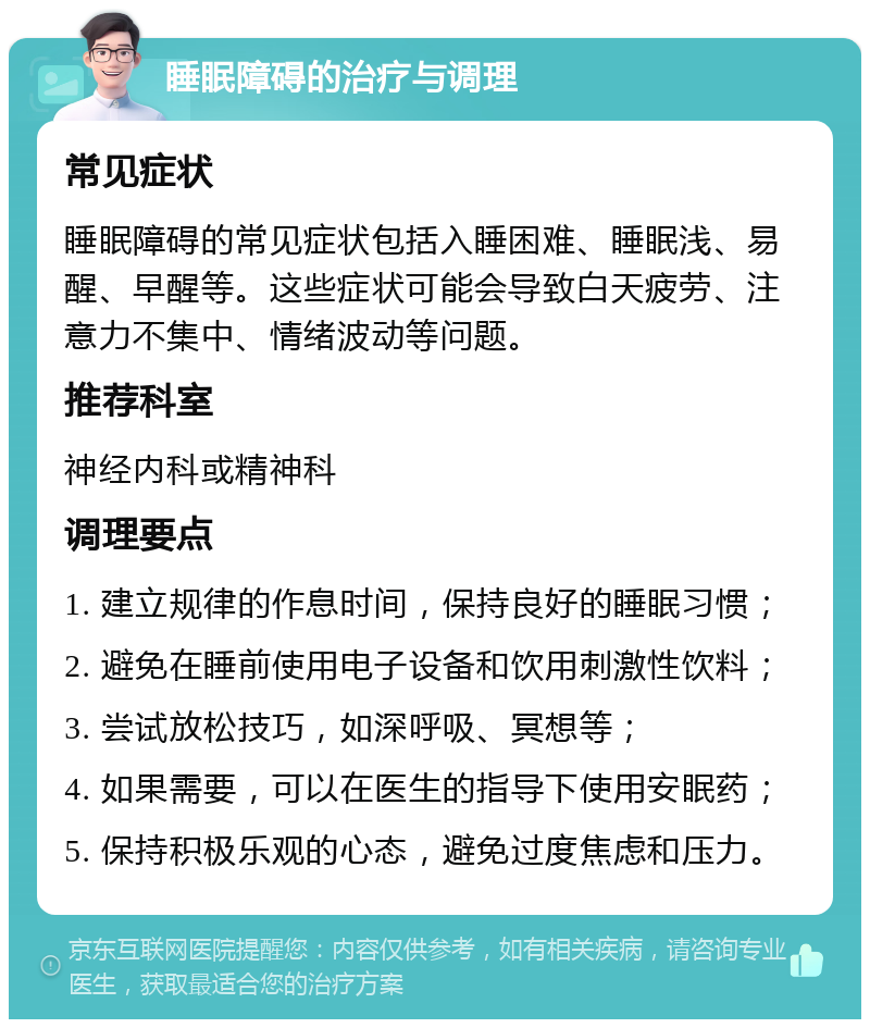 睡眠障碍的治疗与调理 常见症状 睡眠障碍的常见症状包括入睡困难、睡眠浅、易醒、早醒等。这些症状可能会导致白天疲劳、注意力不集中、情绪波动等问题。 推荐科室 神经内科或精神科 调理要点 1. 建立规律的作息时间，保持良好的睡眠习惯； 2. 避免在睡前使用电子设备和饮用刺激性饮料； 3. 尝试放松技巧，如深呼吸、冥想等； 4. 如果需要，可以在医生的指导下使用安眠药； 5. 保持积极乐观的心态，避免过度焦虑和压力。