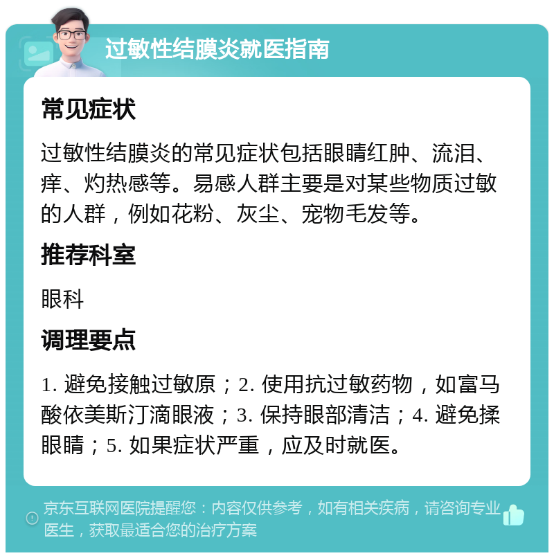 过敏性结膜炎就医指南 常见症状 过敏性结膜炎的常见症状包括眼睛红肿、流泪、痒、灼热感等。易感人群主要是对某些物质过敏的人群，例如花粉、灰尘、宠物毛发等。 推荐科室 眼科 调理要点 1. 避免接触过敏原；2. 使用抗过敏药物，如富马酸依美斯汀滴眼液；3. 保持眼部清洁；4. 避免揉眼睛；5. 如果症状严重，应及时就医。