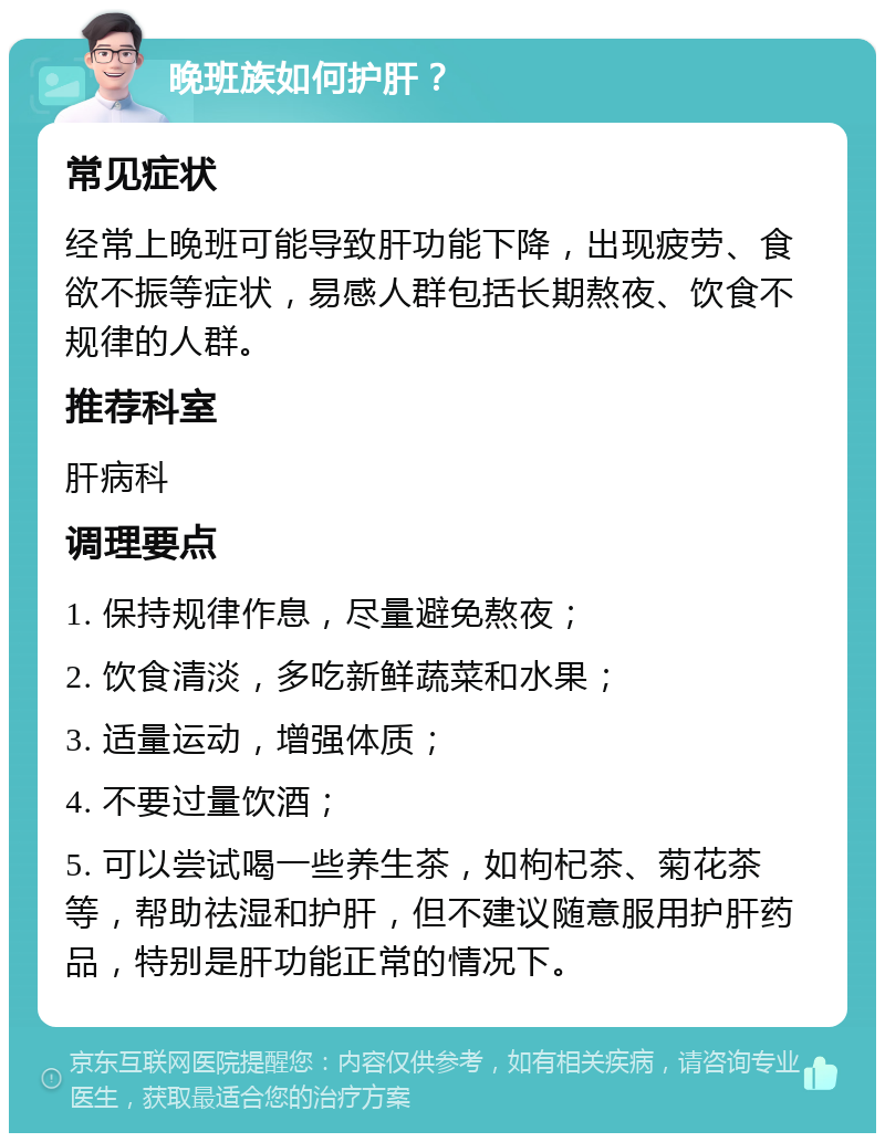 晚班族如何护肝？ 常见症状 经常上晚班可能导致肝功能下降，出现疲劳、食欲不振等症状，易感人群包括长期熬夜、饮食不规律的人群。 推荐科室 肝病科 调理要点 1. 保持规律作息，尽量避免熬夜； 2. 饮食清淡，多吃新鲜蔬菜和水果； 3. 适量运动，增强体质； 4. 不要过量饮酒； 5. 可以尝试喝一些养生茶，如枸杞茶、菊花茶等，帮助祛湿和护肝，但不建议随意服用护肝药品，特别是肝功能正常的情况下。