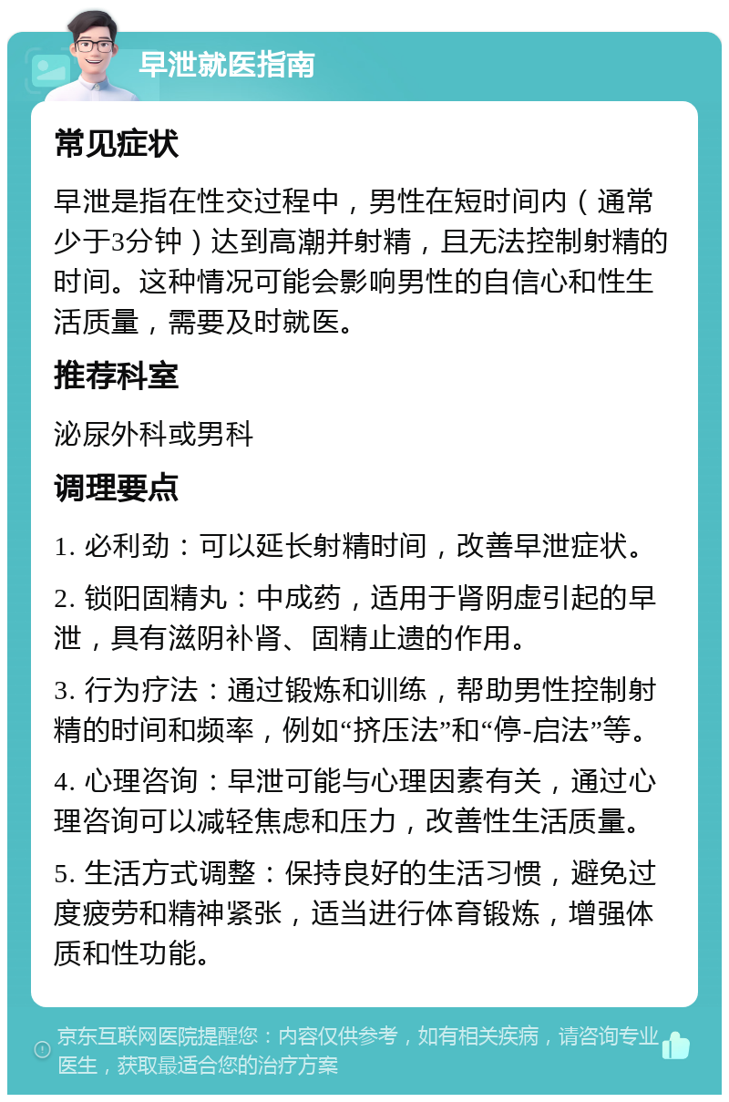 早泄就医指南 常见症状 早泄是指在性交过程中，男性在短时间内（通常少于3分钟）达到高潮并射精，且无法控制射精的时间。这种情况可能会影响男性的自信心和性生活质量，需要及时就医。 推荐科室 泌尿外科或男科 调理要点 1. 必利劲：可以延长射精时间，改善早泄症状。 2. 锁阳固精丸：中成药，适用于肾阴虚引起的早泄，具有滋阴补肾、固精止遗的作用。 3. 行为疗法：通过锻炼和训练，帮助男性控制射精的时间和频率，例如“挤压法”和“停-启法”等。 4. 心理咨询：早泄可能与心理因素有关，通过心理咨询可以减轻焦虑和压力，改善性生活质量。 5. 生活方式调整：保持良好的生活习惯，避免过度疲劳和精神紧张，适当进行体育锻炼，增强体质和性功能。