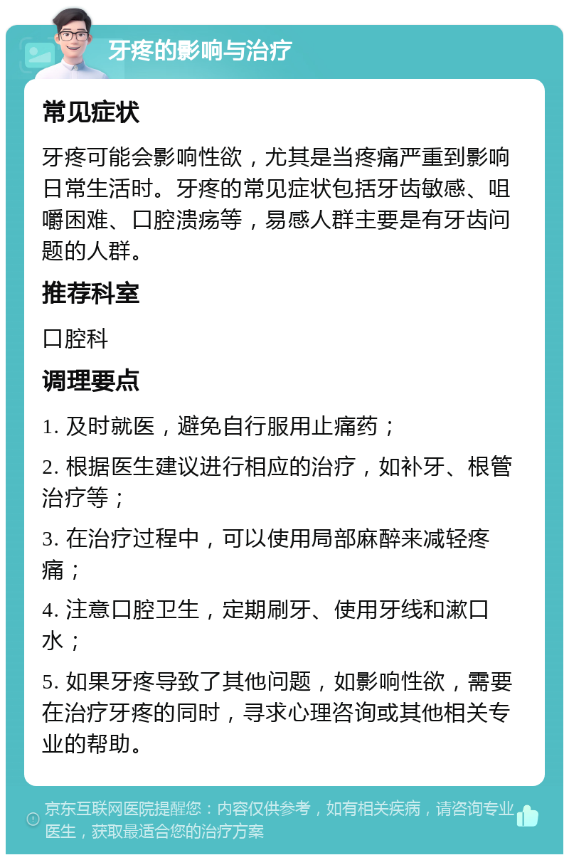 牙疼的影响与治疗 常见症状 牙疼可能会影响性欲，尤其是当疼痛严重到影响日常生活时。牙疼的常见症状包括牙齿敏感、咀嚼困难、口腔溃疡等，易感人群主要是有牙齿问题的人群。 推荐科室 口腔科 调理要点 1. 及时就医，避免自行服用止痛药； 2. 根据医生建议进行相应的治疗，如补牙、根管治疗等； 3. 在治疗过程中，可以使用局部麻醉来减轻疼痛； 4. 注意口腔卫生，定期刷牙、使用牙线和漱口水； 5. 如果牙疼导致了其他问题，如影响性欲，需要在治疗牙疼的同时，寻求心理咨询或其他相关专业的帮助。