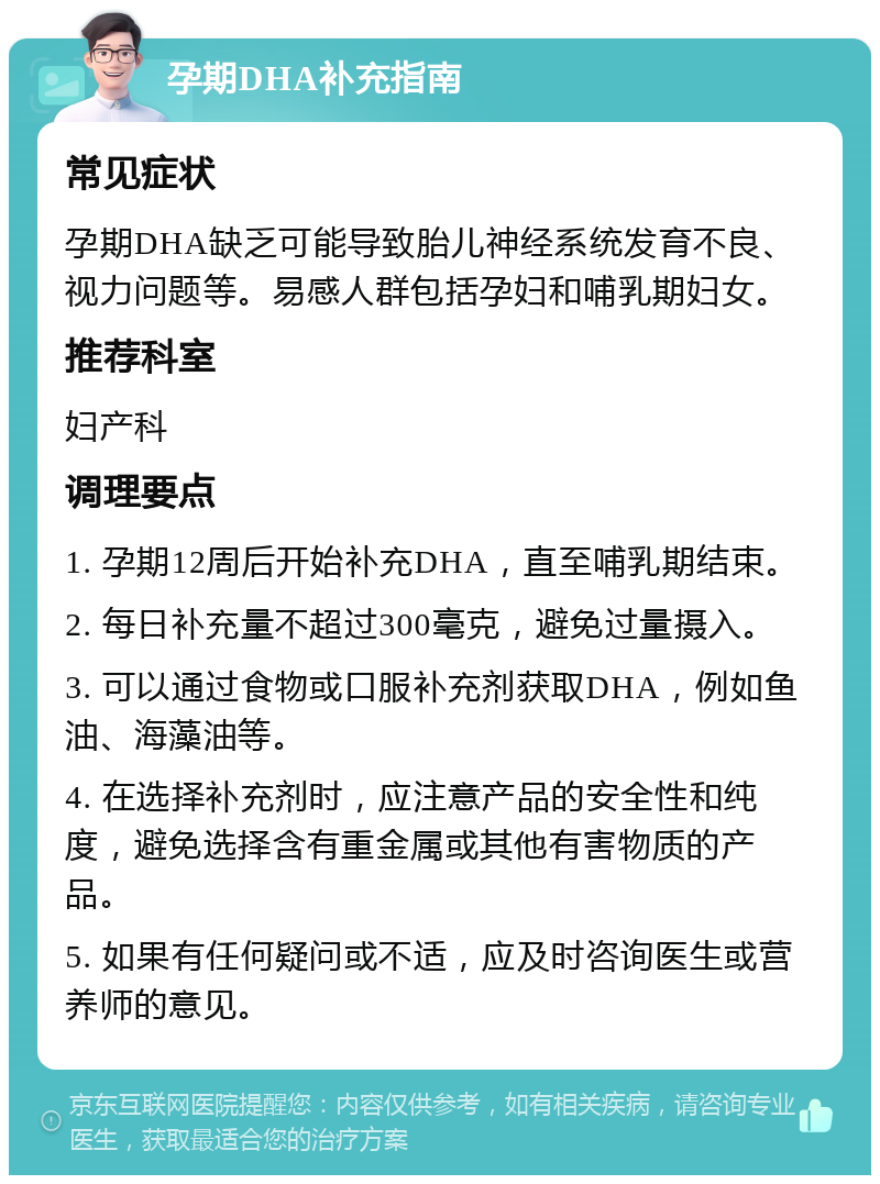 孕期DHA补充指南 常见症状 孕期DHA缺乏可能导致胎儿神经系统发育不良、视力问题等。易感人群包括孕妇和哺乳期妇女。 推荐科室 妇产科 调理要点 1. 孕期12周后开始补充DHA，直至哺乳期结束。 2. 每日补充量不超过300毫克，避免过量摄入。 3. 可以通过食物或口服补充剂获取DHA，例如鱼油、海藻油等。 4. 在选择补充剂时，应注意产品的安全性和纯度，避免选择含有重金属或其他有害物质的产品。 5. 如果有任何疑问或不适，应及时咨询医生或营养师的意见。