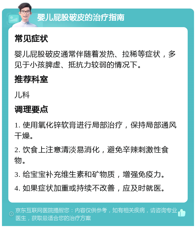 婴儿屁股破皮的治疗指南 常见症状 婴儿屁股破皮通常伴随着发热、拉稀等症状，多见于小孩脾虚、抵抗力较弱的情况下。 推荐科室 儿科 调理要点 1. 使用氧化锌软膏进行局部治疗，保持局部通风干燥。 2. 饮食上注意清淡易消化，避免辛辣刺激性食物。 3. 给宝宝补充维生素和矿物质，增强免疫力。 4. 如果症状加重或持续不改善，应及时就医。