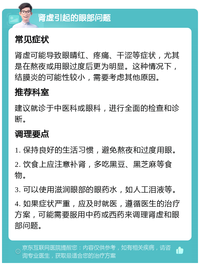 肾虚引起的眼部问题 常见症状 肾虚可能导致眼睛红、疼痛、干涩等症状，尤其是在熬夜或用眼过度后更为明显。这种情况下，结膜炎的可能性较小，需要考虑其他原因。 推荐科室 建议就诊于中医科或眼科，进行全面的检查和诊断。 调理要点 1. 保持良好的生活习惯，避免熬夜和过度用眼。 2. 饮食上应注意补肾，多吃黑豆、黑芝麻等食物。 3. 可以使用滋润眼部的眼药水，如人工泪液等。 4. 如果症状严重，应及时就医，遵循医生的治疗方案，可能需要服用中药或西药来调理肾虚和眼部问题。