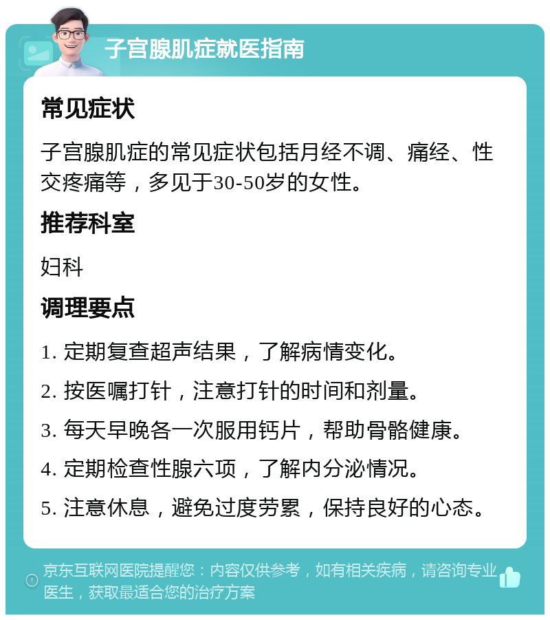 子宫腺肌症就医指南 常见症状 子宫腺肌症的常见症状包括月经不调、痛经、性交疼痛等，多见于30-50岁的女性。 推荐科室 妇科 调理要点 1. 定期复查超声结果，了解病情变化。 2. 按医嘱打针，注意打针的时间和剂量。 3. 每天早晚各一次服用钙片，帮助骨骼健康。 4. 定期检查性腺六项，了解内分泌情况。 5. 注意休息，避免过度劳累，保持良好的心态。