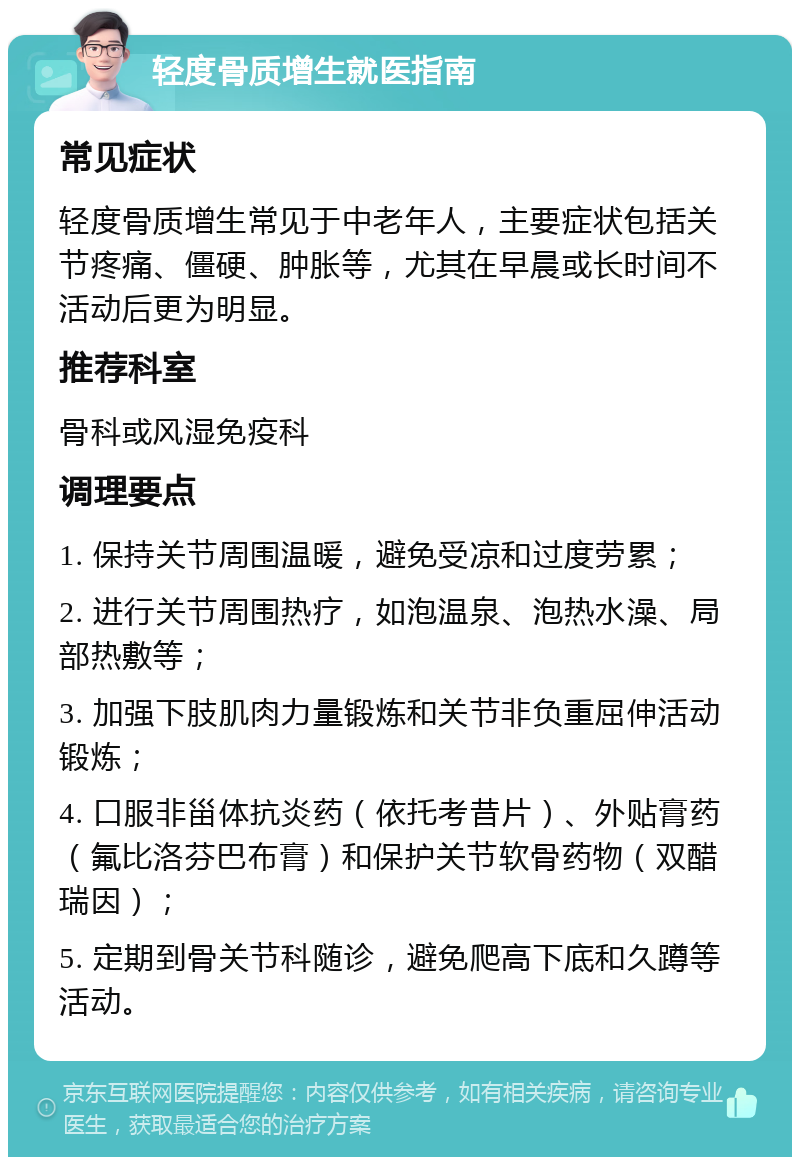 轻度骨质增生就医指南 常见症状 轻度骨质增生常见于中老年人，主要症状包括关节疼痛、僵硬、肿胀等，尤其在早晨或长时间不活动后更为明显。 推荐科室 骨科或风湿免疫科 调理要点 1. 保持关节周围温暖，避免受凉和过度劳累； 2. 进行关节周围热疗，如泡温泉、泡热水澡、局部热敷等； 3. 加强下肢肌肉力量锻炼和关节非负重屈伸活动锻炼； 4. 口服非甾体抗炎药（依托考昔片）、外贴膏药（氟比洛芬巴布膏）和保护关节软骨药物（双醋瑞因）； 5. 定期到骨关节科随诊，避免爬高下底和久蹲等活动。