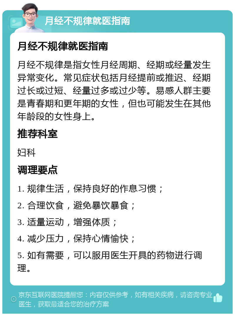 月经不规律就医指南 月经不规律就医指南 月经不规律是指女性月经周期、经期或经量发生异常变化。常见症状包括月经提前或推迟、经期过长或过短、经量过多或过少等。易感人群主要是青春期和更年期的女性，但也可能发生在其他年龄段的女性身上。 推荐科室 妇科 调理要点 1. 规律生活，保持良好的作息习惯； 2. 合理饮食，避免暴饮暴食； 3. 适量运动，增强体质； 4. 减少压力，保持心情愉快； 5. 如有需要，可以服用医生开具的药物进行调理。