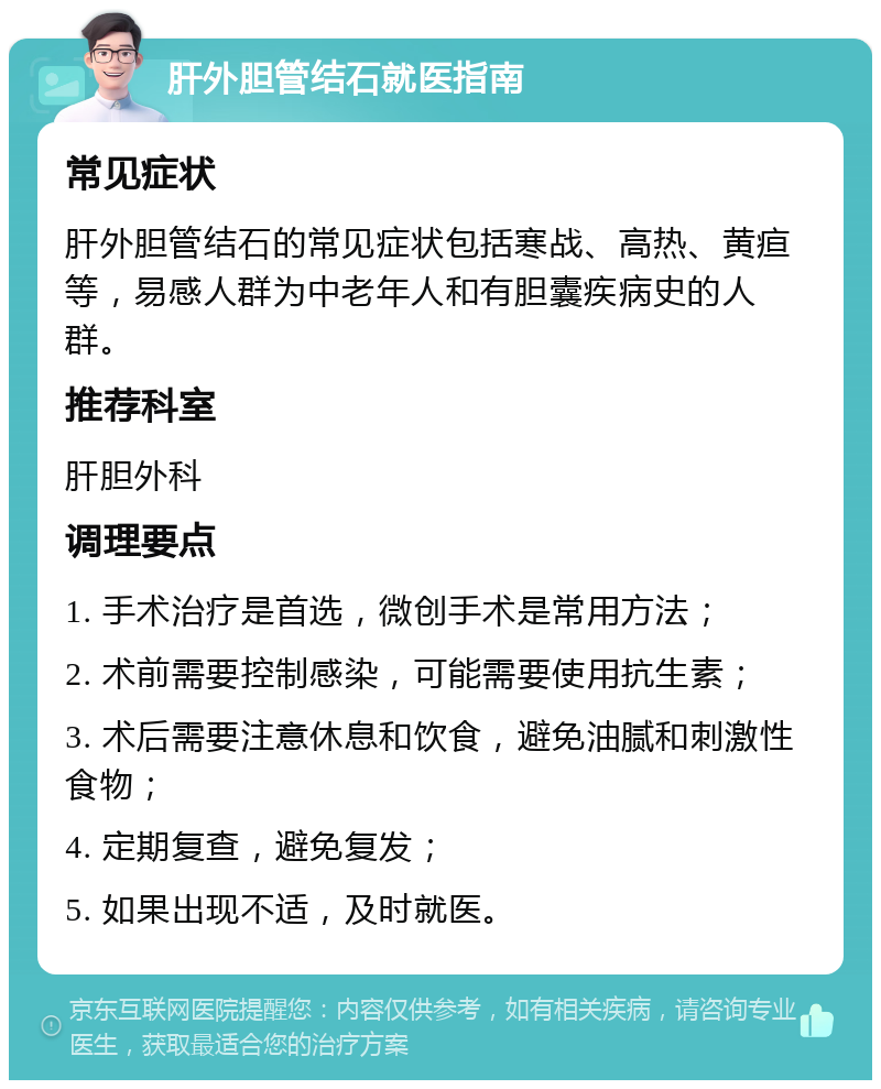 肝外胆管结石就医指南 常见症状 肝外胆管结石的常见症状包括寒战、高热、黄疸等，易感人群为中老年人和有胆囊疾病史的人群。 推荐科室 肝胆外科 调理要点 1. 手术治疗是首选，微创手术是常用方法； 2. 术前需要控制感染，可能需要使用抗生素； 3. 术后需要注意休息和饮食，避免油腻和刺激性食物； 4. 定期复查，避免复发； 5. 如果出现不适，及时就医。