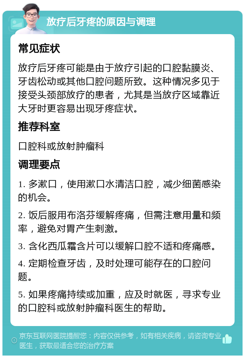 放疗后牙疼的原因与调理 常见症状 放疗后牙疼可能是由于放疗引起的口腔黏膜炎、牙齿松动或其他口腔问题所致。这种情况多见于接受头颈部放疗的患者，尤其是当放疗区域靠近大牙时更容易出现牙疼症状。 推荐科室 口腔科或放射肿瘤科 调理要点 1. 多漱口，使用漱口水清洁口腔，减少细菌感染的机会。 2. 饭后服用布洛芬缓解疼痛，但需注意用量和频率，避免对胃产生刺激。 3. 含化西瓜霜含片可以缓解口腔不适和疼痛感。 4. 定期检查牙齿，及时处理可能存在的口腔问题。 5. 如果疼痛持续或加重，应及时就医，寻求专业的口腔科或放射肿瘤科医生的帮助。