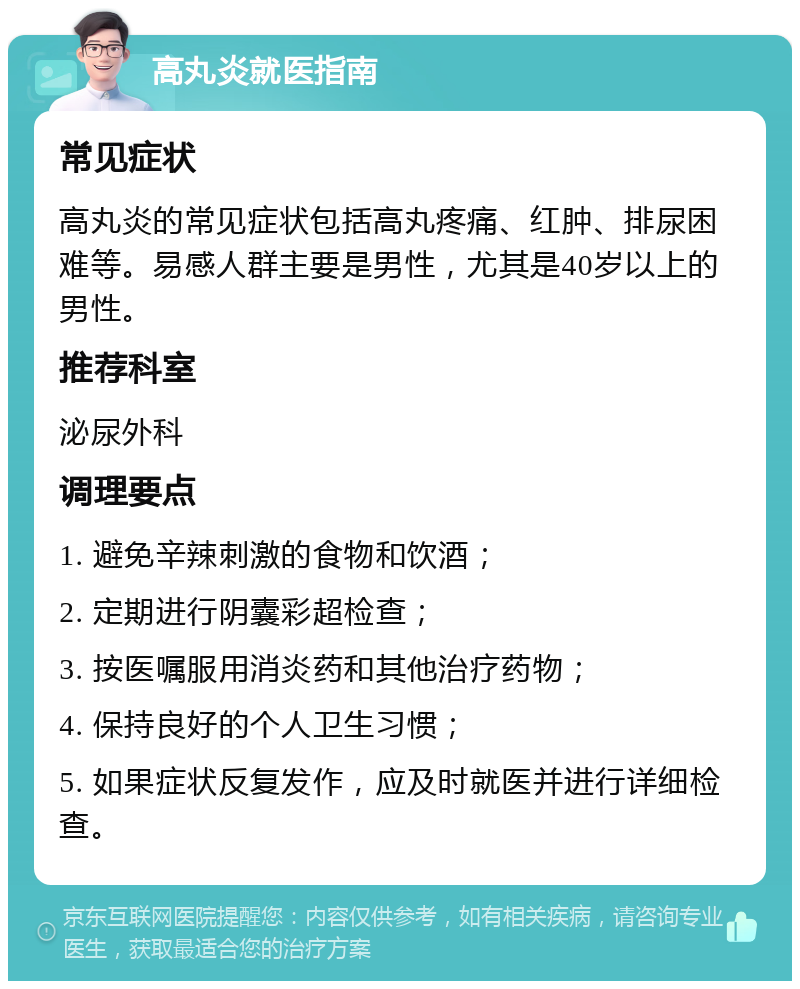 高丸炎就医指南 常见症状 高丸炎的常见症状包括高丸疼痛、红肿、排尿困难等。易感人群主要是男性，尤其是40岁以上的男性。 推荐科室 泌尿外科 调理要点 1. 避免辛辣刺激的食物和饮酒； 2. 定期进行阴囊彩超检查； 3. 按医嘱服用消炎药和其他治疗药物； 4. 保持良好的个人卫生习惯； 5. 如果症状反复发作，应及时就医并进行详细检查。