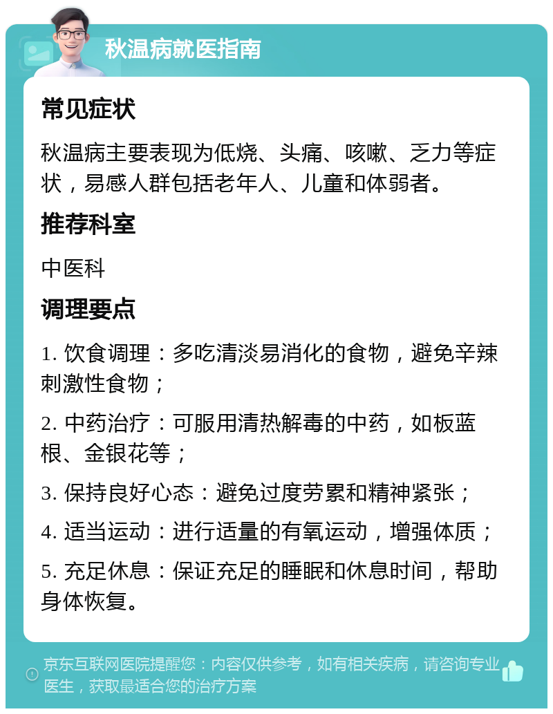 秋温病就医指南 常见症状 秋温病主要表现为低烧、头痛、咳嗽、乏力等症状，易感人群包括老年人、儿童和体弱者。 推荐科室 中医科 调理要点 1. 饮食调理：多吃清淡易消化的食物，避免辛辣刺激性食物； 2. 中药治疗：可服用清热解毒的中药，如板蓝根、金银花等； 3. 保持良好心态：避免过度劳累和精神紧张； 4. 适当运动：进行适量的有氧运动，增强体质； 5. 充足休息：保证充足的睡眠和休息时间，帮助身体恢复。