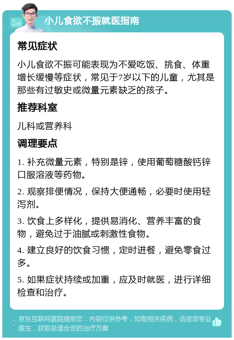 小儿食欲不振就医指南 常见症状 小儿食欲不振可能表现为不爱吃饭、挑食、体重增长缓慢等症状，常见于7岁以下的儿童，尤其是那些有过敏史或微量元素缺乏的孩子。 推荐科室 儿科或营养科 调理要点 1. 补充微量元素，特别是锌，使用葡萄糖酸钙锌口服溶液等药物。 2. 观察排便情况，保持大便通畅，必要时使用轻泻剂。 3. 饮食上多样化，提供易消化、营养丰富的食物，避免过于油腻或刺激性食物。 4. 建立良好的饮食习惯，定时进餐，避免零食过多。 5. 如果症状持续或加重，应及时就医，进行详细检查和治疗。