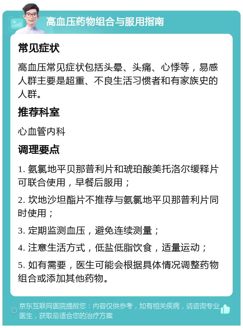 高血压药物组合与服用指南 常见症状 高血压常见症状包括头晕、头痛、心悸等，易感人群主要是超重、不良生活习惯者和有家族史的人群。 推荐科室 心血管内科 调理要点 1. 氨氯地平贝那普利片和琥珀酸美托洛尔缓释片可联合使用，早餐后服用； 2. 坎地沙坦酯片不推荐与氨氯地平贝那普利片同时使用； 3. 定期监测血压，避免连续测量； 4. 注意生活方式，低盐低脂饮食，适量运动； 5. 如有需要，医生可能会根据具体情况调整药物组合或添加其他药物。