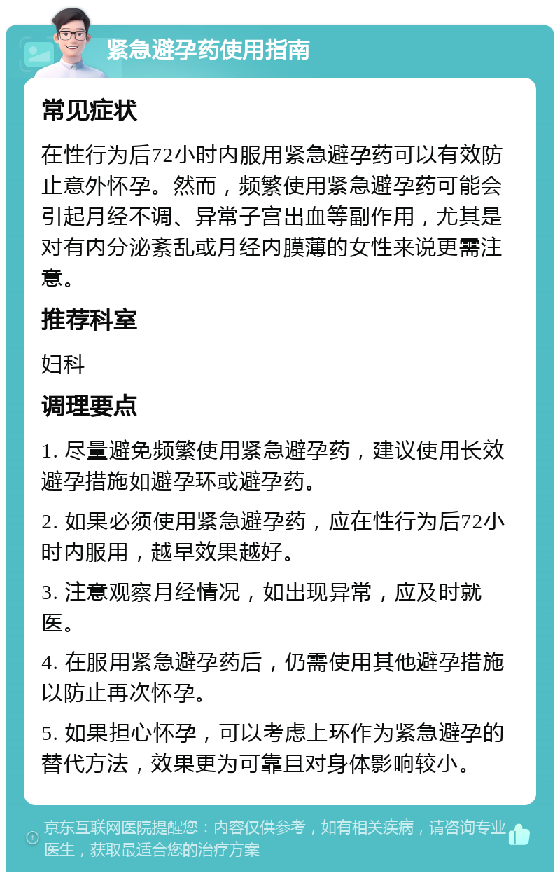 紧急避孕药使用指南 常见症状 在性行为后72小时内服用紧急避孕药可以有效防止意外怀孕。然而，频繁使用紧急避孕药可能会引起月经不调、异常子宫出血等副作用，尤其是对有内分泌紊乱或月经内膜薄的女性来说更需注意。 推荐科室 妇科 调理要点 1. 尽量避免频繁使用紧急避孕药，建议使用长效避孕措施如避孕环或避孕药。 2. 如果必须使用紧急避孕药，应在性行为后72小时内服用，越早效果越好。 3. 注意观察月经情况，如出现异常，应及时就医。 4. 在服用紧急避孕药后，仍需使用其他避孕措施以防止再次怀孕。 5. 如果担心怀孕，可以考虑上环作为紧急避孕的替代方法，效果更为可靠且对身体影响较小。