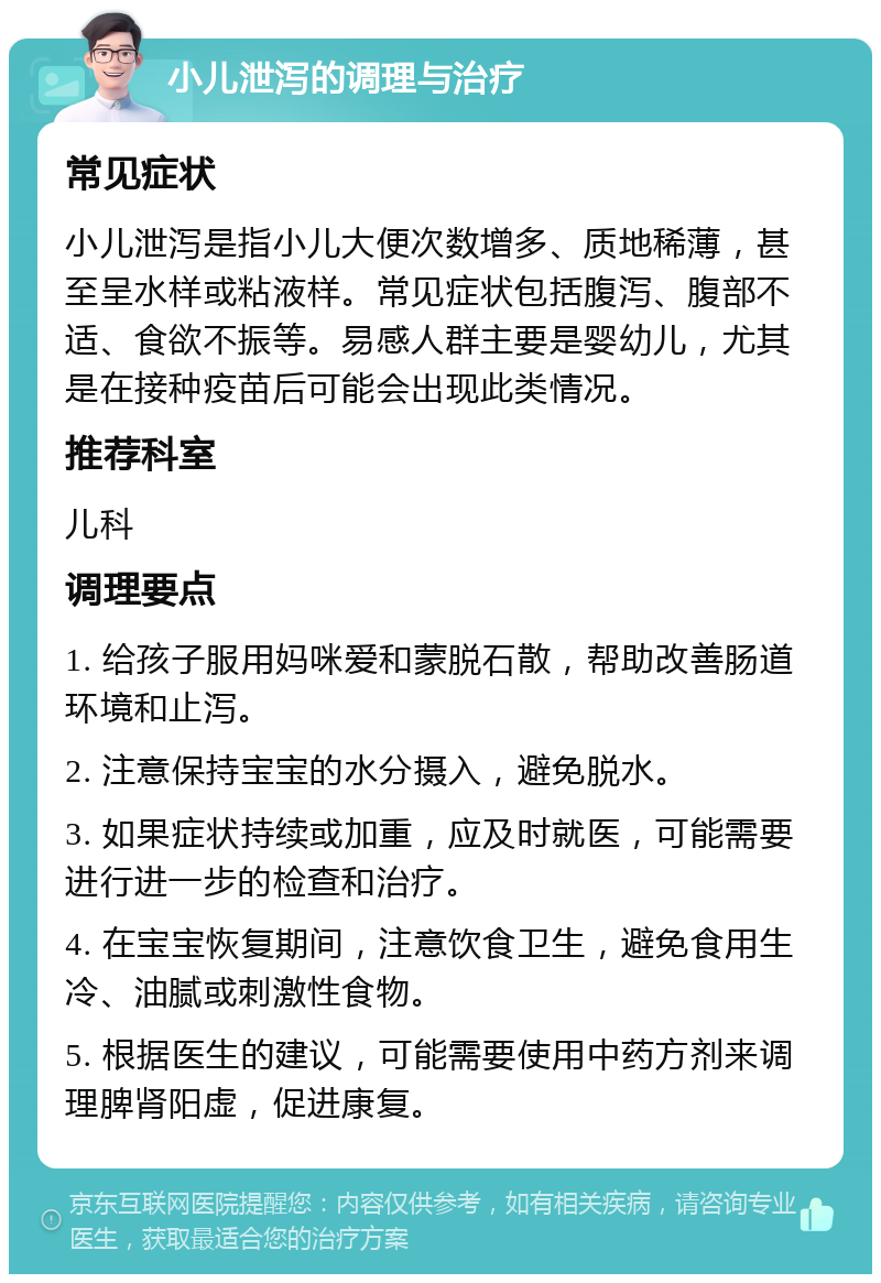 小儿泄泻的调理与治疗 常见症状 小儿泄泻是指小儿大便次数增多、质地稀薄，甚至呈水样或粘液样。常见症状包括腹泻、腹部不适、食欲不振等。易感人群主要是婴幼儿，尤其是在接种疫苗后可能会出现此类情况。 推荐科室 儿科 调理要点 1. 给孩子服用妈咪爱和蒙脱石散，帮助改善肠道环境和止泻。 2. 注意保持宝宝的水分摄入，避免脱水。 3. 如果症状持续或加重，应及时就医，可能需要进行进一步的检查和治疗。 4. 在宝宝恢复期间，注意饮食卫生，避免食用生冷、油腻或刺激性食物。 5. 根据医生的建议，可能需要使用中药方剂来调理脾肾阳虚，促进康复。