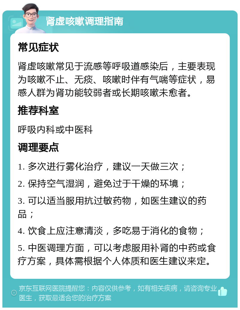 肾虚咳嗽调理指南 常见症状 肾虚咳嗽常见于流感等呼吸道感染后，主要表现为咳嗽不止、无痰、咳嗽时伴有气喘等症状，易感人群为肾功能较弱者或长期咳嗽未愈者。 推荐科室 呼吸内科或中医科 调理要点 1. 多次进行雾化治疗，建议一天做三次； 2. 保持空气湿润，避免过于干燥的环境； 3. 可以适当服用抗过敏药物，如医生建议的药品； 4. 饮食上应注意清淡，多吃易于消化的食物； 5. 中医调理方面，可以考虑服用补肾的中药或食疗方案，具体需根据个人体质和医生建议来定。