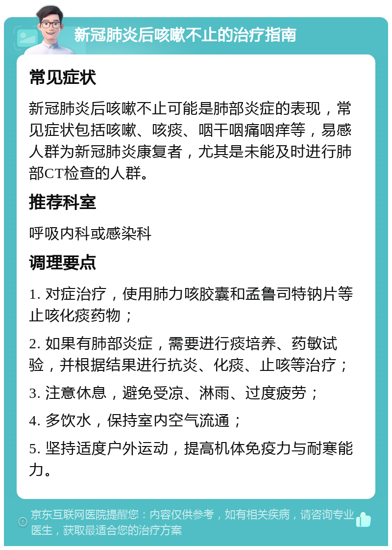 新冠肺炎后咳嗽不止的治疗指南 常见症状 新冠肺炎后咳嗽不止可能是肺部炎症的表现，常见症状包括咳嗽、咳痰、咽干咽痛咽痒等，易感人群为新冠肺炎康复者，尤其是未能及时进行肺部CT检查的人群。 推荐科室 呼吸内科或感染科 调理要点 1. 对症治疗，使用肺力咳胶囊和孟鲁司特钠片等止咳化痰药物； 2. 如果有肺部炎症，需要进行痰培养、药敏试验，并根据结果进行抗炎、化痰、止咳等治疗； 3. 注意休息，避免受凉、淋雨、过度疲劳； 4. 多饮水，保持室内空气流通； 5. 坚持适度户外运动，提高机体免疫力与耐寒能力。