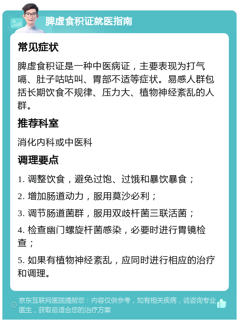 脾虚食积证就医指南 常见症状 脾虚食积证是一种中医病证，主要表现为打气嗝、肚子咕咕叫、胃部不适等症状。易感人群包括长期饮食不规律、压力大、植物神经紊乱的人群。 推荐科室 消化内科或中医科 调理要点 1. 调整饮食，避免过饱、过饿和暴饮暴食； 2. 增加肠道动力，服用莫沙必利； 3. 调节肠道菌群，服用双歧杆菌三联活菌； 4. 检查幽门螺旋杆菌感染，必要时进行胃镜检查； 5. 如果有植物神经紊乱，应同时进行相应的治疗和调理。