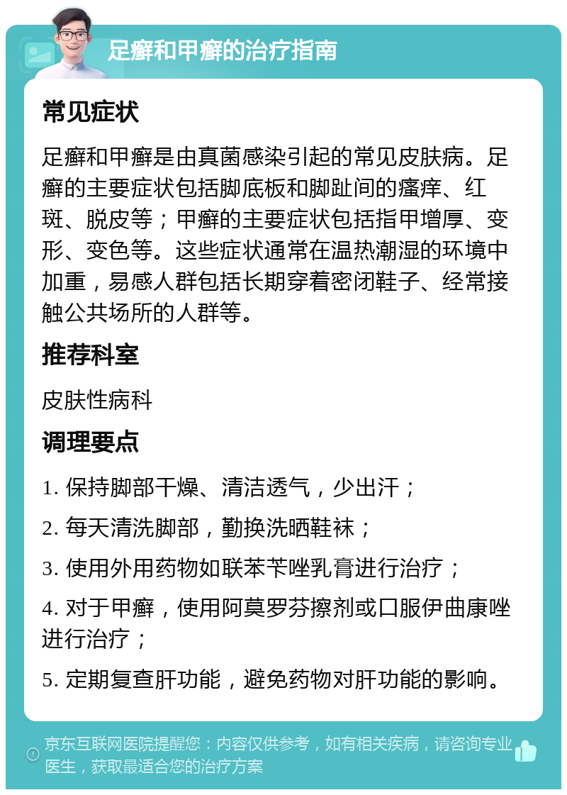 足癣和甲癣的治疗指南 常见症状 足癣和甲癣是由真菌感染引起的常见皮肤病。足癣的主要症状包括脚底板和脚趾间的瘙痒、红斑、脱皮等；甲癣的主要症状包括指甲增厚、变形、变色等。这些症状通常在温热潮湿的环境中加重，易感人群包括长期穿着密闭鞋子、经常接触公共场所的人群等。 推荐科室 皮肤性病科 调理要点 1. 保持脚部干燥、清洁透气，少出汗； 2. 每天清洗脚部，勤换洗晒鞋袜； 3. 使用外用药物如联苯苄唑乳膏进行治疗； 4. 对于甲癣，使用阿莫罗芬擦剂或口服伊曲康唑进行治疗； 5. 定期复查肝功能，避免药物对肝功能的影响。