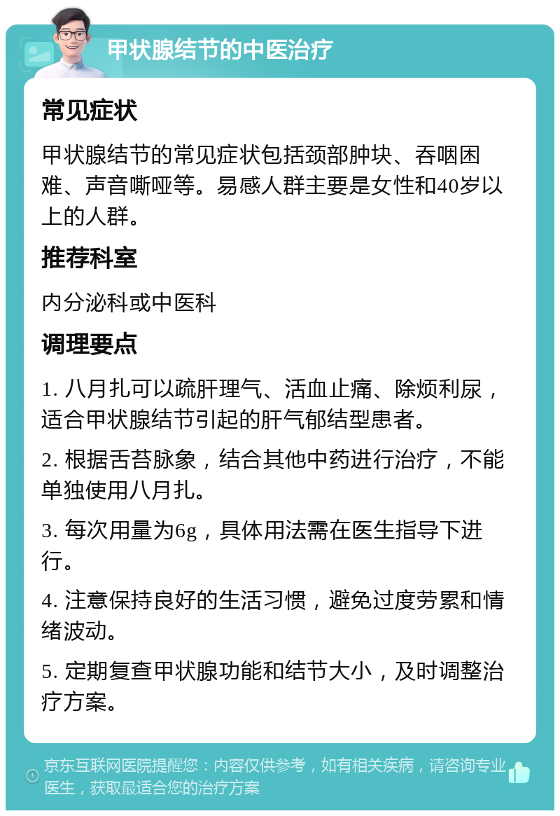 甲状腺结节的中医治疗 常见症状 甲状腺结节的常见症状包括颈部肿块、吞咽困难、声音嘶哑等。易感人群主要是女性和40岁以上的人群。 推荐科室 内分泌科或中医科 调理要点 1. 八月扎可以疏肝理气、活血止痛、除烦利尿，适合甲状腺结节引起的肝气郁结型患者。 2. 根据舌苔脉象，结合其他中药进行治疗，不能单独使用八月扎。 3. 每次用量为6g，具体用法需在医生指导下进行。 4. 注意保持良好的生活习惯，避免过度劳累和情绪波动。 5. 定期复查甲状腺功能和结节大小，及时调整治疗方案。