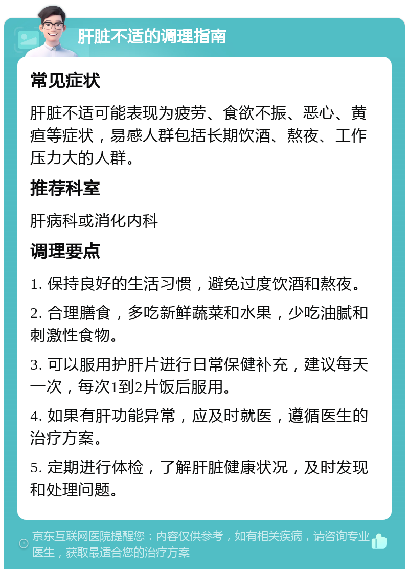 肝脏不适的调理指南 常见症状 肝脏不适可能表现为疲劳、食欲不振、恶心、黄疸等症状，易感人群包括长期饮酒、熬夜、工作压力大的人群。 推荐科室 肝病科或消化内科 调理要点 1. 保持良好的生活习惯，避免过度饮酒和熬夜。 2. 合理膳食，多吃新鲜蔬菜和水果，少吃油腻和刺激性食物。 3. 可以服用护肝片进行日常保健补充，建议每天一次，每次1到2片饭后服用。 4. 如果有肝功能异常，应及时就医，遵循医生的治疗方案。 5. 定期进行体检，了解肝脏健康状况，及时发现和处理问题。