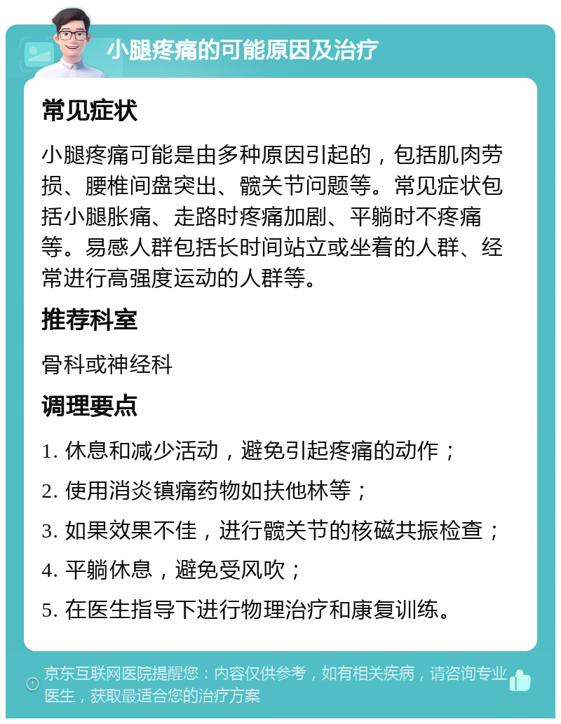 小腿疼痛的可能原因及治疗 常见症状 小腿疼痛可能是由多种原因引起的，包括肌肉劳损、腰椎间盘突出、髋关节问题等。常见症状包括小腿胀痛、走路时疼痛加剧、平躺时不疼痛等。易感人群包括长时间站立或坐着的人群、经常进行高强度运动的人群等。 推荐科室 骨科或神经科 调理要点 1. 休息和减少活动，避免引起疼痛的动作； 2. 使用消炎镇痛药物如扶他林等； 3. 如果效果不佳，进行髋关节的核磁共振检查； 4. 平躺休息，避免受风吹； 5. 在医生指导下进行物理治疗和康复训练。