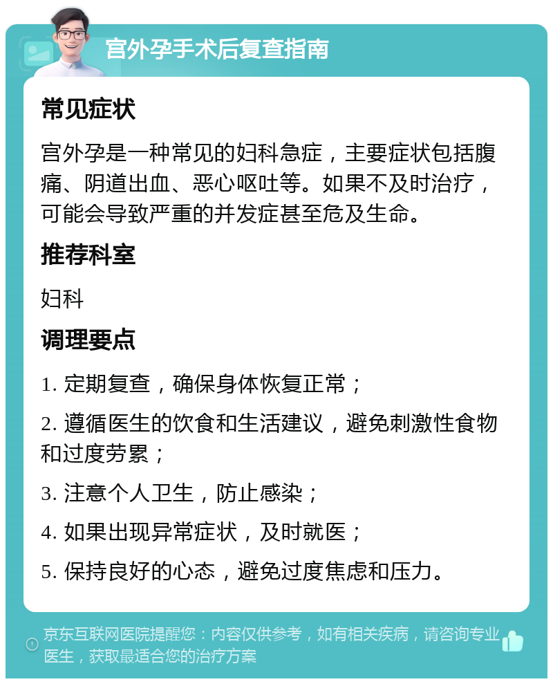 宫外孕手术后复查指南 常见症状 宫外孕是一种常见的妇科急症，主要症状包括腹痛、阴道出血、恶心呕吐等。如果不及时治疗，可能会导致严重的并发症甚至危及生命。 推荐科室 妇科 调理要点 1. 定期复查，确保身体恢复正常； 2. 遵循医生的饮食和生活建议，避免刺激性食物和过度劳累； 3. 注意个人卫生，防止感染； 4. 如果出现异常症状，及时就医； 5. 保持良好的心态，避免过度焦虑和压力。