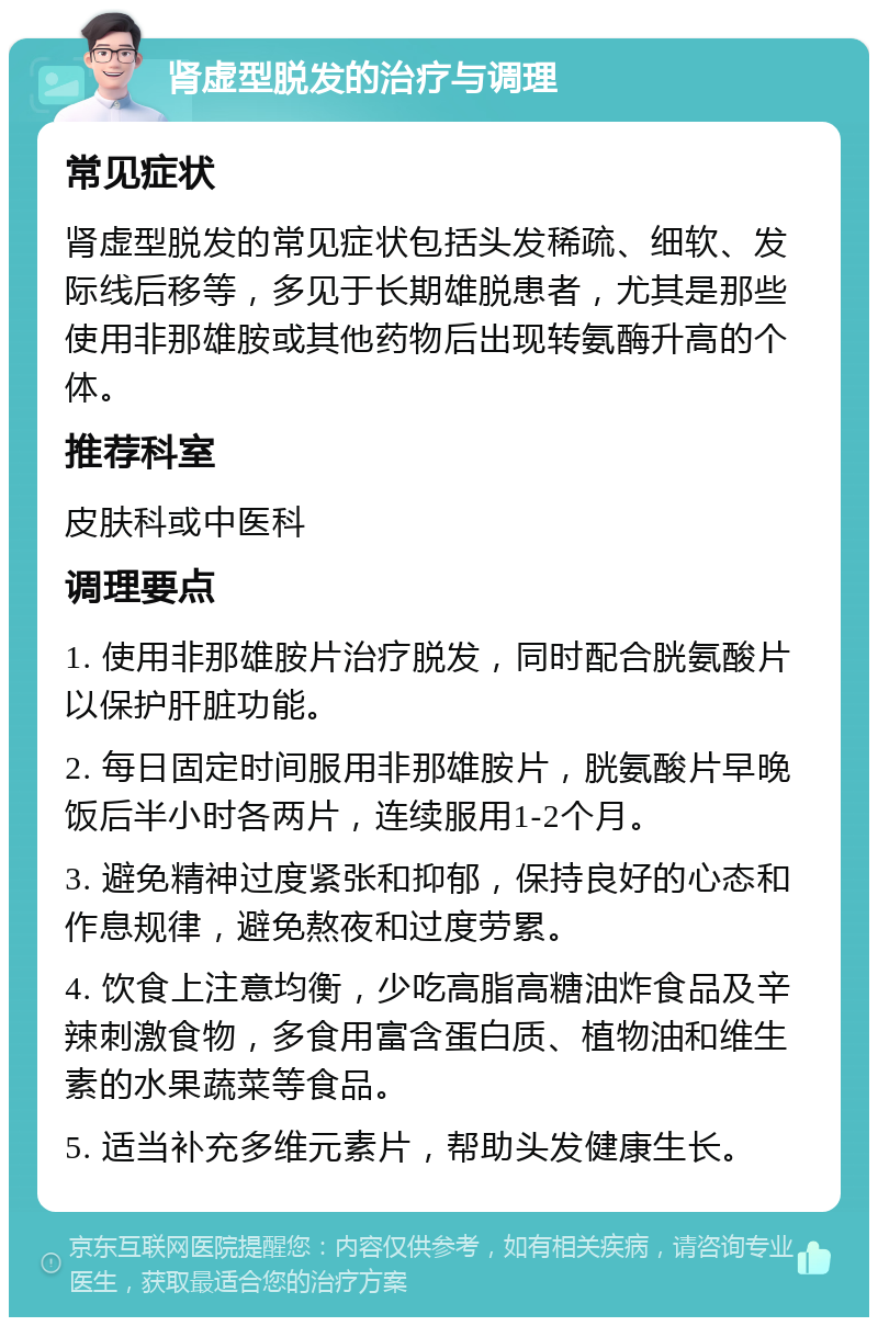 肾虚型脱发的治疗与调理 常见症状 肾虚型脱发的常见症状包括头发稀疏、细软、发际线后移等，多见于长期雄脱患者，尤其是那些使用非那雄胺或其他药物后出现转氨酶升高的个体。 推荐科室 皮肤科或中医科 调理要点 1. 使用非那雄胺片治疗脱发，同时配合胱氨酸片以保护肝脏功能。 2. 每日固定时间服用非那雄胺片，胱氨酸片早晚饭后半小时各两片，连续服用1-2个月。 3. 避免精神过度紧张和抑郁，保持良好的心态和作息规律，避免熬夜和过度劳累。 4. 饮食上注意均衡，少吃高脂高糖油炸食品及辛辣刺激食物，多食用富含蛋白质、植物油和维生素的水果蔬菜等食品。 5. 适当补充多维元素片，帮助头发健康生长。