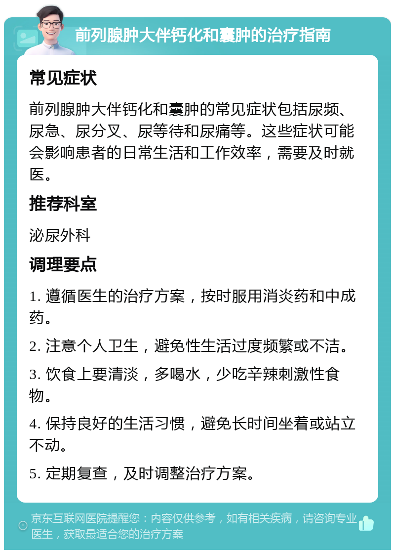 前列腺肿大伴钙化和囊肿的治疗指南 常见症状 前列腺肿大伴钙化和囊肿的常见症状包括尿频、尿急、尿分叉、尿等待和尿痛等。这些症状可能会影响患者的日常生活和工作效率，需要及时就医。 推荐科室 泌尿外科 调理要点 1. 遵循医生的治疗方案，按时服用消炎药和中成药。 2. 注意个人卫生，避免性生活过度频繁或不洁。 3. 饮食上要清淡，多喝水，少吃辛辣刺激性食物。 4. 保持良好的生活习惯，避免长时间坐着或站立不动。 5. 定期复查，及时调整治疗方案。