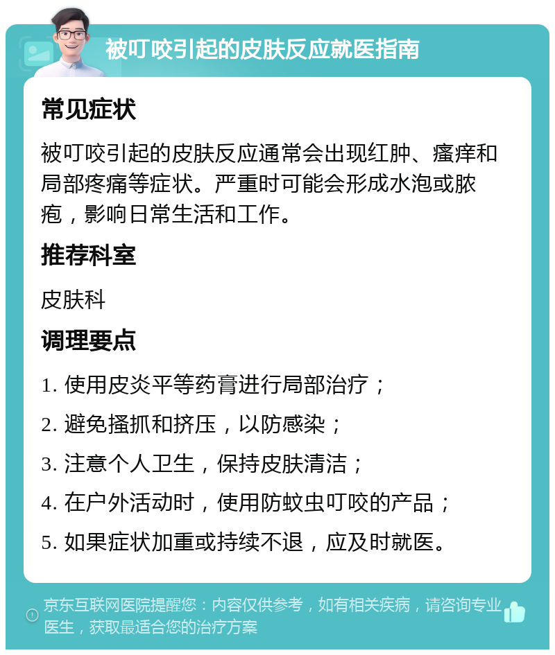 被叮咬引起的皮肤反应就医指南 常见症状 被叮咬引起的皮肤反应通常会出现红肿、瘙痒和局部疼痛等症状。严重时可能会形成水泡或脓疱，影响日常生活和工作。 推荐科室 皮肤科 调理要点 1. 使用皮炎平等药膏进行局部治疗； 2. 避免搔抓和挤压，以防感染； 3. 注意个人卫生，保持皮肤清洁； 4. 在户外活动时，使用防蚊虫叮咬的产品； 5. 如果症状加重或持续不退，应及时就医。