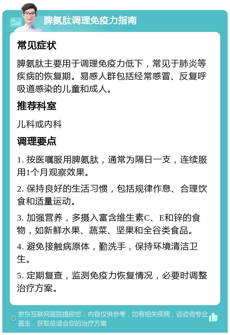 脾氨肽调理免疫力指南 常见症状 脾氨肽主要用于调理免疫力低下，常见于肺炎等疾病的恢复期。易感人群包括经常感冒、反复呼吸道感染的儿童和成人。 推荐科室 儿科或内科 调理要点 1. 按医嘱服用脾氨肽，通常为隔日一支，连续服用1个月观察效果。 2. 保持良好的生活习惯，包括规律作息、合理饮食和适量运动。 3. 加强营养，多摄入富含维生素C、E和锌的食物，如新鲜水果、蔬菜、坚果和全谷类食品。 4. 避免接触病原体，勤洗手，保持环境清洁卫生。 5. 定期复查，监测免疫力恢复情况，必要时调整治疗方案。