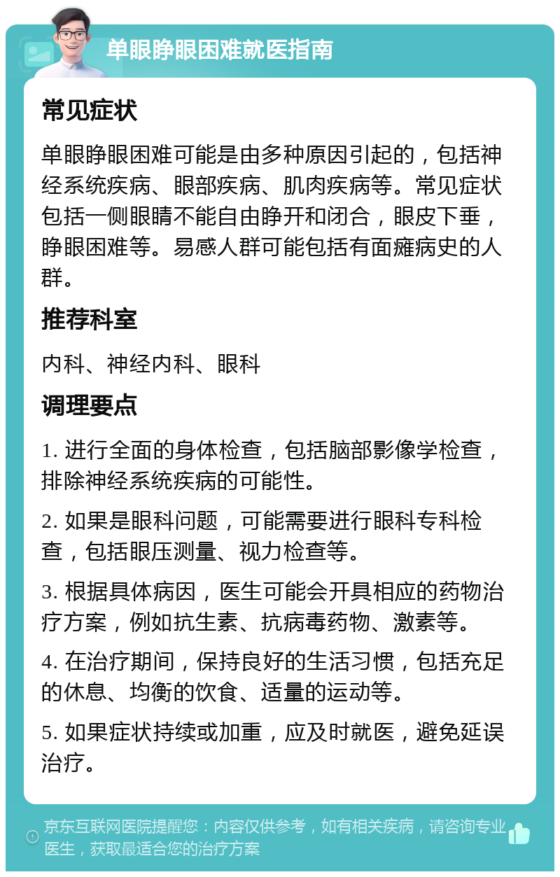 单眼睁眼困难就医指南 常见症状 单眼睁眼困难可能是由多种原因引起的，包括神经系统疾病、眼部疾病、肌肉疾病等。常见症状包括一侧眼睛不能自由睁开和闭合，眼皮下垂，睁眼困难等。易感人群可能包括有面瘫病史的人群。 推荐科室 内科、神经内科、眼科 调理要点 1. 进行全面的身体检查，包括脑部影像学检查，排除神经系统疾病的可能性。 2. 如果是眼科问题，可能需要进行眼科专科检查，包括眼压测量、视力检查等。 3. 根据具体病因，医生可能会开具相应的药物治疗方案，例如抗生素、抗病毒药物、激素等。 4. 在治疗期间，保持良好的生活习惯，包括充足的休息、均衡的饮食、适量的运动等。 5. 如果症状持续或加重，应及时就医，避免延误治疗。