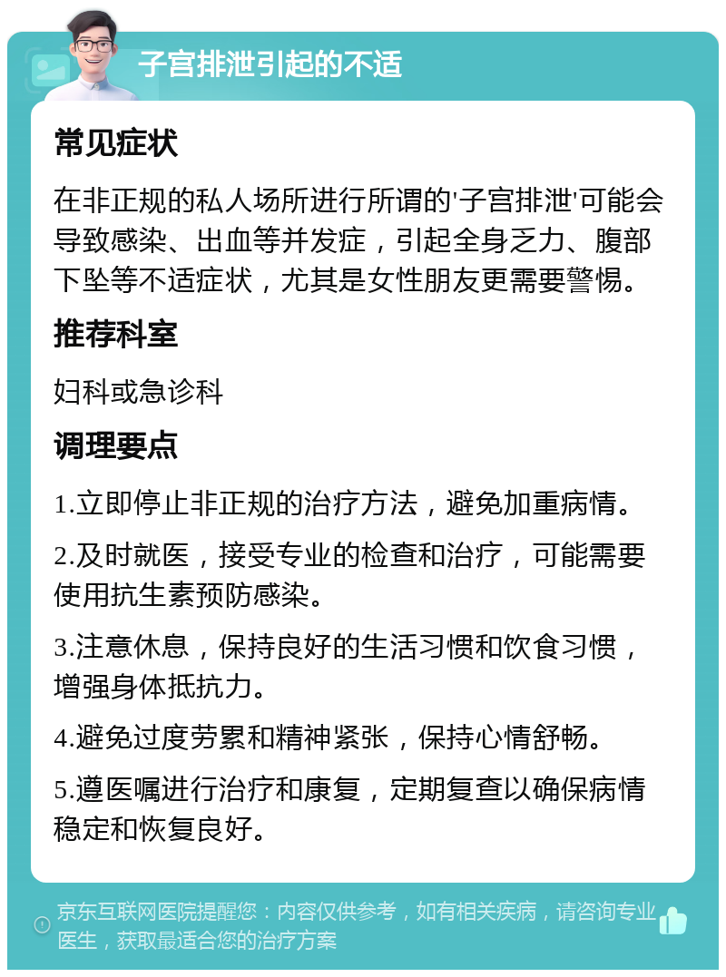 子宫排泄引起的不适 常见症状 在非正规的私人场所进行所谓的'子宫排泄'可能会导致感染、出血等并发症，引起全身乏力、腹部下坠等不适症状，尤其是女性朋友更需要警惕。 推荐科室 妇科或急诊科 调理要点 1.立即停止非正规的治疗方法，避免加重病情。 2.及时就医，接受专业的检查和治疗，可能需要使用抗生素预防感染。 3.注意休息，保持良好的生活习惯和饮食习惯，增强身体抵抗力。 4.避免过度劳累和精神紧张，保持心情舒畅。 5.遵医嘱进行治疗和康复，定期复查以确保病情稳定和恢复良好。