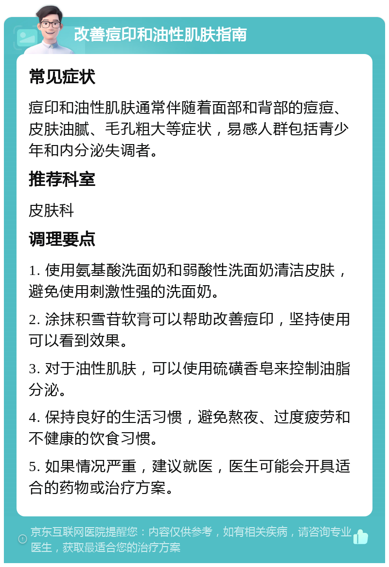 改善痘印和油性肌肤指南 常见症状 痘印和油性肌肤通常伴随着面部和背部的痘痘、皮肤油腻、毛孔粗大等症状，易感人群包括青少年和内分泌失调者。 推荐科室 皮肤科 调理要点 1. 使用氨基酸洗面奶和弱酸性洗面奶清洁皮肤，避免使用刺激性强的洗面奶。 2. 涂抹积雪苷软膏可以帮助改善痘印，坚持使用可以看到效果。 3. 对于油性肌肤，可以使用硫磺香皂来控制油脂分泌。 4. 保持良好的生活习惯，避免熬夜、过度疲劳和不健康的饮食习惯。 5. 如果情况严重，建议就医，医生可能会开具适合的药物或治疗方案。