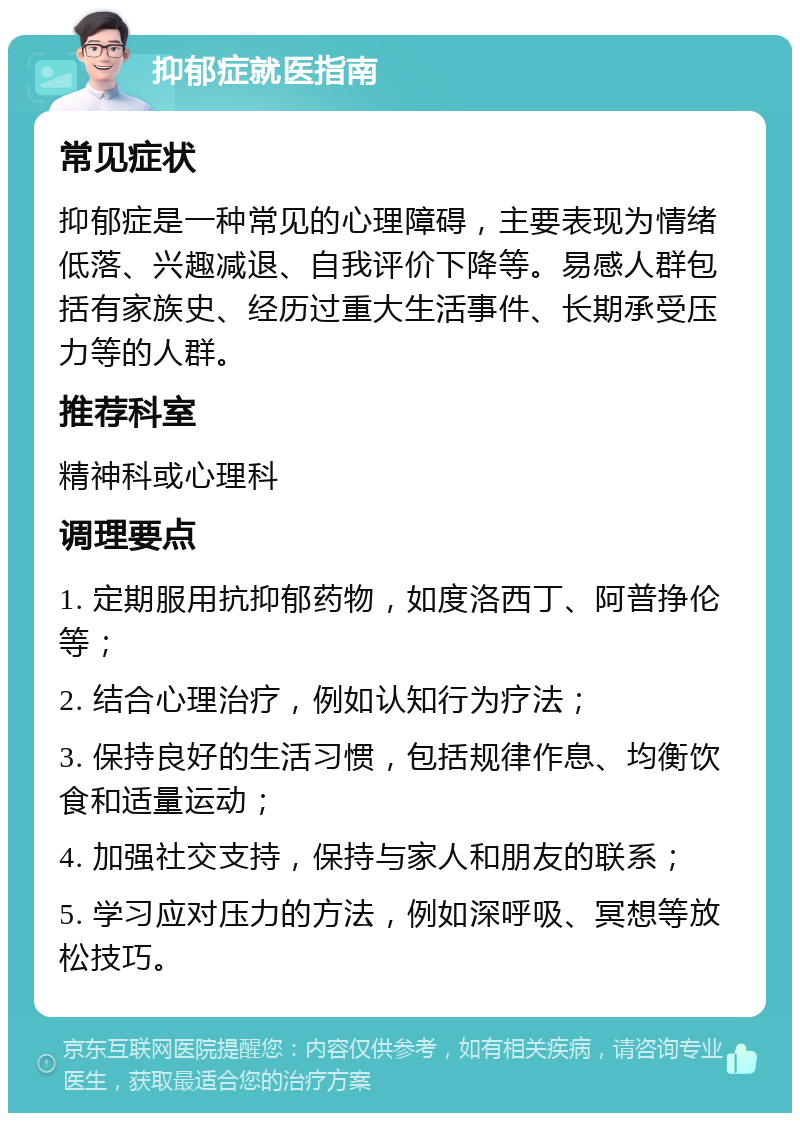 抑郁症就医指南 常见症状 抑郁症是一种常见的心理障碍，主要表现为情绪低落、兴趣减退、自我评价下降等。易感人群包括有家族史、经历过重大生活事件、长期承受压力等的人群。 推荐科室 精神科或心理科 调理要点 1. 定期服用抗抑郁药物，如度洛西丁、阿普挣伦等； 2. 结合心理治疗，例如认知行为疗法； 3. 保持良好的生活习惯，包括规律作息、均衡饮食和适量运动； 4. 加强社交支持，保持与家人和朋友的联系； 5. 学习应对压力的方法，例如深呼吸、冥想等放松技巧。