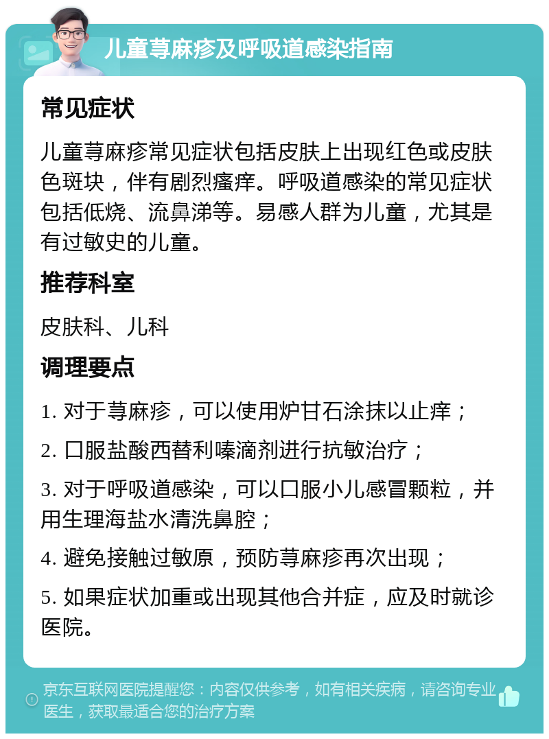 儿童荨麻疹及呼吸道感染指南 常见症状 儿童荨麻疹常见症状包括皮肤上出现红色或皮肤色斑块，伴有剧烈瘙痒。呼吸道感染的常见症状包括低烧、流鼻涕等。易感人群为儿童，尤其是有过敏史的儿童。 推荐科室 皮肤科、儿科 调理要点 1. 对于荨麻疹，可以使用炉甘石涂抹以止痒； 2. 口服盐酸西替利嗪滴剂进行抗敏治疗； 3. 对于呼吸道感染，可以口服小儿感冒颗粒，并用生理海盐水清洗鼻腔； 4. 避免接触过敏原，预防荨麻疹再次出现； 5. 如果症状加重或出现其他合并症，应及时就诊医院。