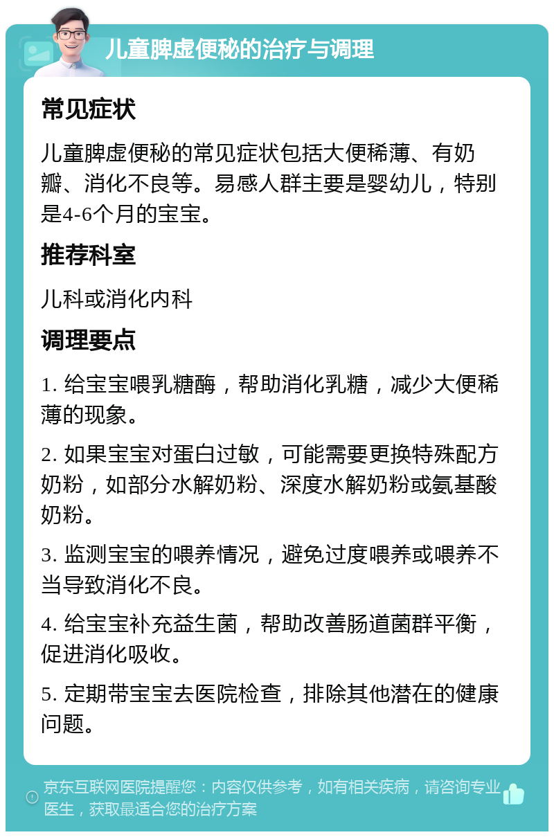 儿童脾虚便秘的治疗与调理 常见症状 儿童脾虚便秘的常见症状包括大便稀薄、有奶瓣、消化不良等。易感人群主要是婴幼儿，特别是4-6个月的宝宝。 推荐科室 儿科或消化内科 调理要点 1. 给宝宝喂乳糖酶，帮助消化乳糖，减少大便稀薄的现象。 2. 如果宝宝对蛋白过敏，可能需要更换特殊配方奶粉，如部分水解奶粉、深度水解奶粉或氨基酸奶粉。 3. 监测宝宝的喂养情况，避免过度喂养或喂养不当导致消化不良。 4. 给宝宝补充益生菌，帮助改善肠道菌群平衡，促进消化吸收。 5. 定期带宝宝去医院检查，排除其他潜在的健康问题。