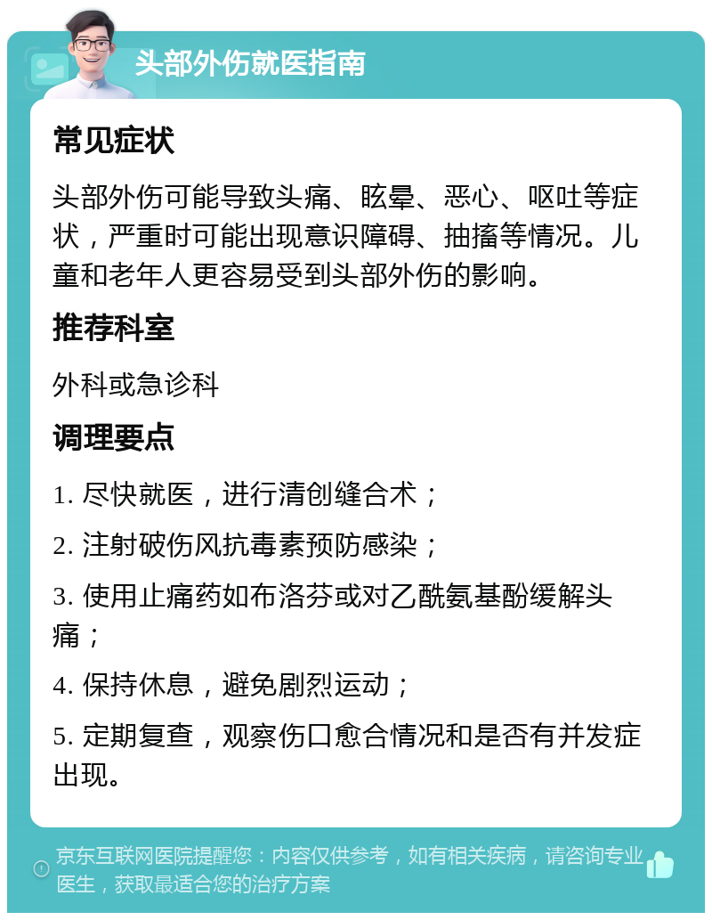 头部外伤就医指南 常见症状 头部外伤可能导致头痛、眩晕、恶心、呕吐等症状，严重时可能出现意识障碍、抽搐等情况。儿童和老年人更容易受到头部外伤的影响。 推荐科室 外科或急诊科 调理要点 1. 尽快就医，进行清创缝合术； 2. 注射破伤风抗毒素预防感染； 3. 使用止痛药如布洛芬或对乙酰氨基酚缓解头痛； 4. 保持休息，避免剧烈运动； 5. 定期复查，观察伤口愈合情况和是否有并发症出现。