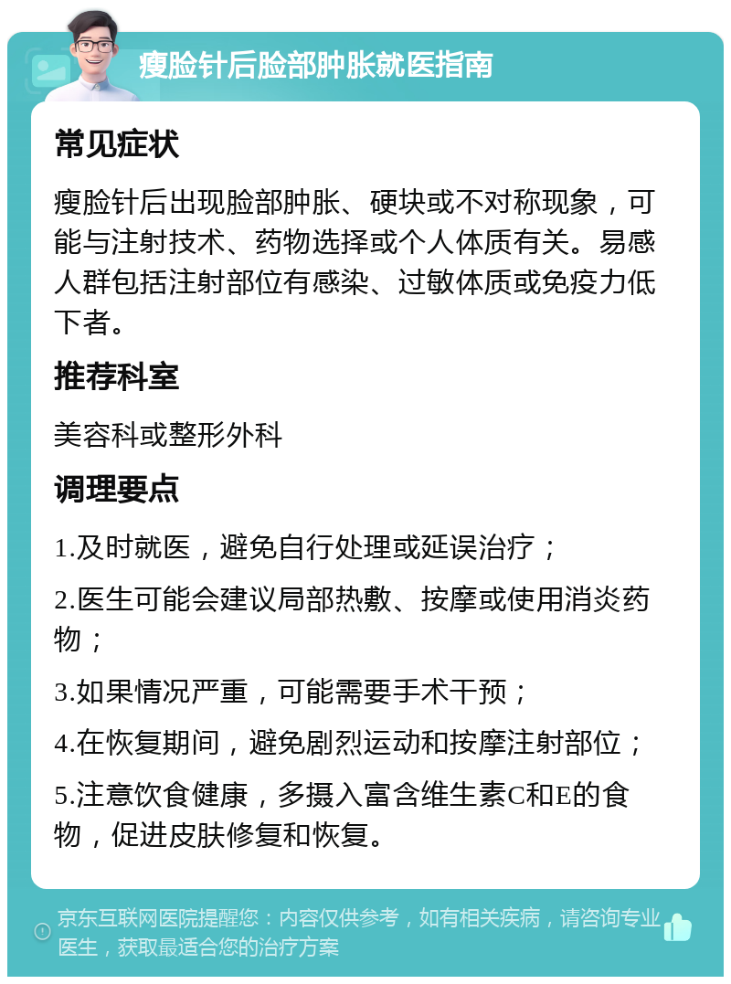 瘦脸针后脸部肿胀就医指南 常见症状 瘦脸针后出现脸部肿胀、硬块或不对称现象，可能与注射技术、药物选择或个人体质有关。易感人群包括注射部位有感染、过敏体质或免疫力低下者。 推荐科室 美容科或整形外科 调理要点 1.及时就医，避免自行处理或延误治疗； 2.医生可能会建议局部热敷、按摩或使用消炎药物； 3.如果情况严重，可能需要手术干预； 4.在恢复期间，避免剧烈运动和按摩注射部位； 5.注意饮食健康，多摄入富含维生素C和E的食物，促进皮肤修复和恢复。