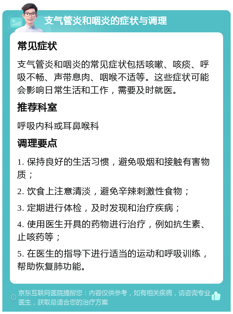 支气管炎和咽炎的症状与调理 常见症状 支气管炎和咽炎的常见症状包括咳嗽、咳痰、呼吸不畅、声带息肉、咽喉不适等。这些症状可能会影响日常生活和工作，需要及时就医。 推荐科室 呼吸内科或耳鼻喉科 调理要点 1. 保持良好的生活习惯，避免吸烟和接触有害物质； 2. 饮食上注意清淡，避免辛辣刺激性食物； 3. 定期进行体检，及时发现和治疗疾病； 4. 使用医生开具的药物进行治疗，例如抗生素、止咳药等； 5. 在医生的指导下进行适当的运动和呼吸训练，帮助恢复肺功能。