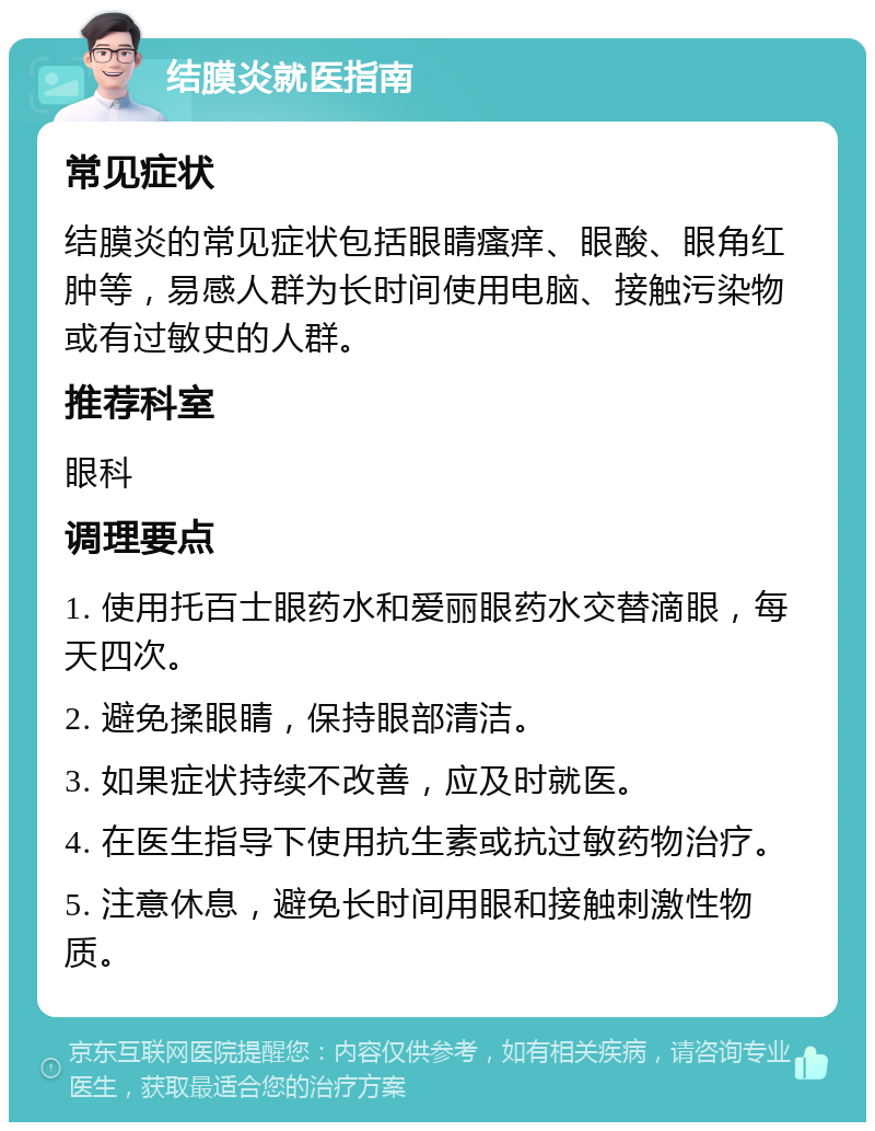 结膜炎就医指南 常见症状 结膜炎的常见症状包括眼睛瘙痒、眼酸、眼角红肿等，易感人群为长时间使用电脑、接触污染物或有过敏史的人群。 推荐科室 眼科 调理要点 1. 使用托百士眼药水和爱丽眼药水交替滴眼，每天四次。 2. 避免揉眼睛，保持眼部清洁。 3. 如果症状持续不改善，应及时就医。 4. 在医生指导下使用抗生素或抗过敏药物治疗。 5. 注意休息，避免长时间用眼和接触刺激性物质。