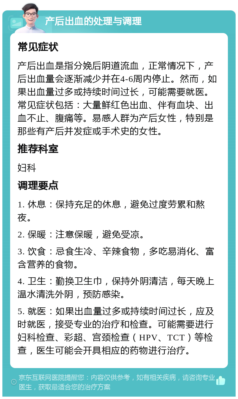 产后出血的处理与调理 常见症状 产后出血是指分娩后阴道流血，正常情况下，产后出血量会逐渐减少并在4-6周内停止。然而，如果出血量过多或持续时间过长，可能需要就医。常见症状包括：大量鲜红色出血、伴有血块、出血不止、腹痛等。易感人群为产后女性，特别是那些有产后并发症或手术史的女性。 推荐科室 妇科 调理要点 1. 休息：保持充足的休息，避免过度劳累和熬夜。 2. 保暖：注意保暖，避免受凉。 3. 饮食：忌食生冷、辛辣食物，多吃易消化、富含营养的食物。 4. 卫生：勤换卫生巾，保持外阴清洁，每天晚上温水清洗外阴，预防感染。 5. 就医：如果出血量过多或持续时间过长，应及时就医，接受专业的治疗和检查。可能需要进行妇科检查、彩超、宫颈检查（HPV、TCT）等检查，医生可能会开具相应的药物进行治疗。