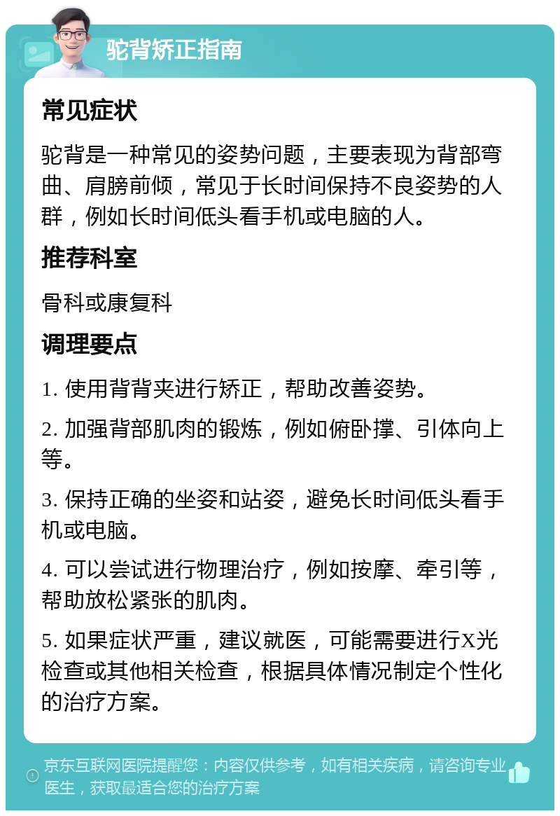 驼背矫正指南 常见症状 驼背是一种常见的姿势问题，主要表现为背部弯曲、肩膀前倾，常见于长时间保持不良姿势的人群，例如长时间低头看手机或电脑的人。 推荐科室 骨科或康复科 调理要点 1. 使用背背夹进行矫正，帮助改善姿势。 2. 加强背部肌肉的锻炼，例如俯卧撑、引体向上等。 3. 保持正确的坐姿和站姿，避免长时间低头看手机或电脑。 4. 可以尝试进行物理治疗，例如按摩、牵引等，帮助放松紧张的肌肉。 5. 如果症状严重，建议就医，可能需要进行X光检查或其他相关检查，根据具体情况制定个性化的治疗方案。