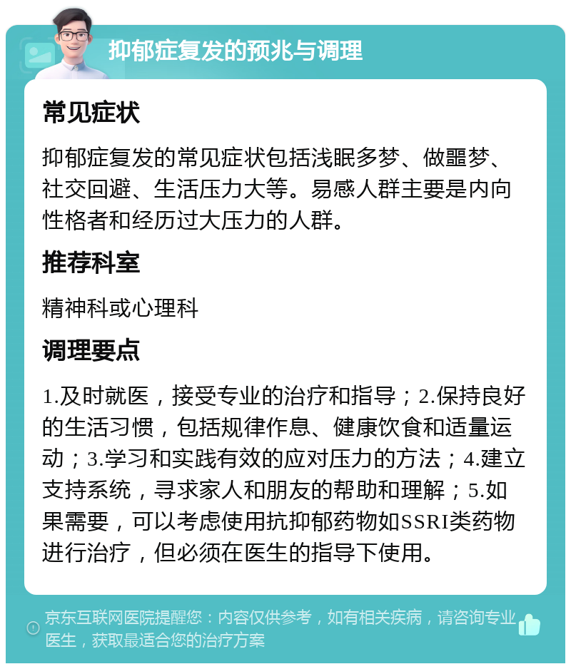 抑郁症复发的预兆与调理 常见症状 抑郁症复发的常见症状包括浅眠多梦、做噩梦、社交回避、生活压力大等。易感人群主要是内向性格者和经历过大压力的人群。 推荐科室 精神科或心理科 调理要点 1.及时就医，接受专业的治疗和指导；2.保持良好的生活习惯，包括规律作息、健康饮食和适量运动；3.学习和实践有效的应对压力的方法；4.建立支持系统，寻求家人和朋友的帮助和理解；5.如果需要，可以考虑使用抗抑郁药物如SSRI类药物进行治疗，但必须在医生的指导下使用。