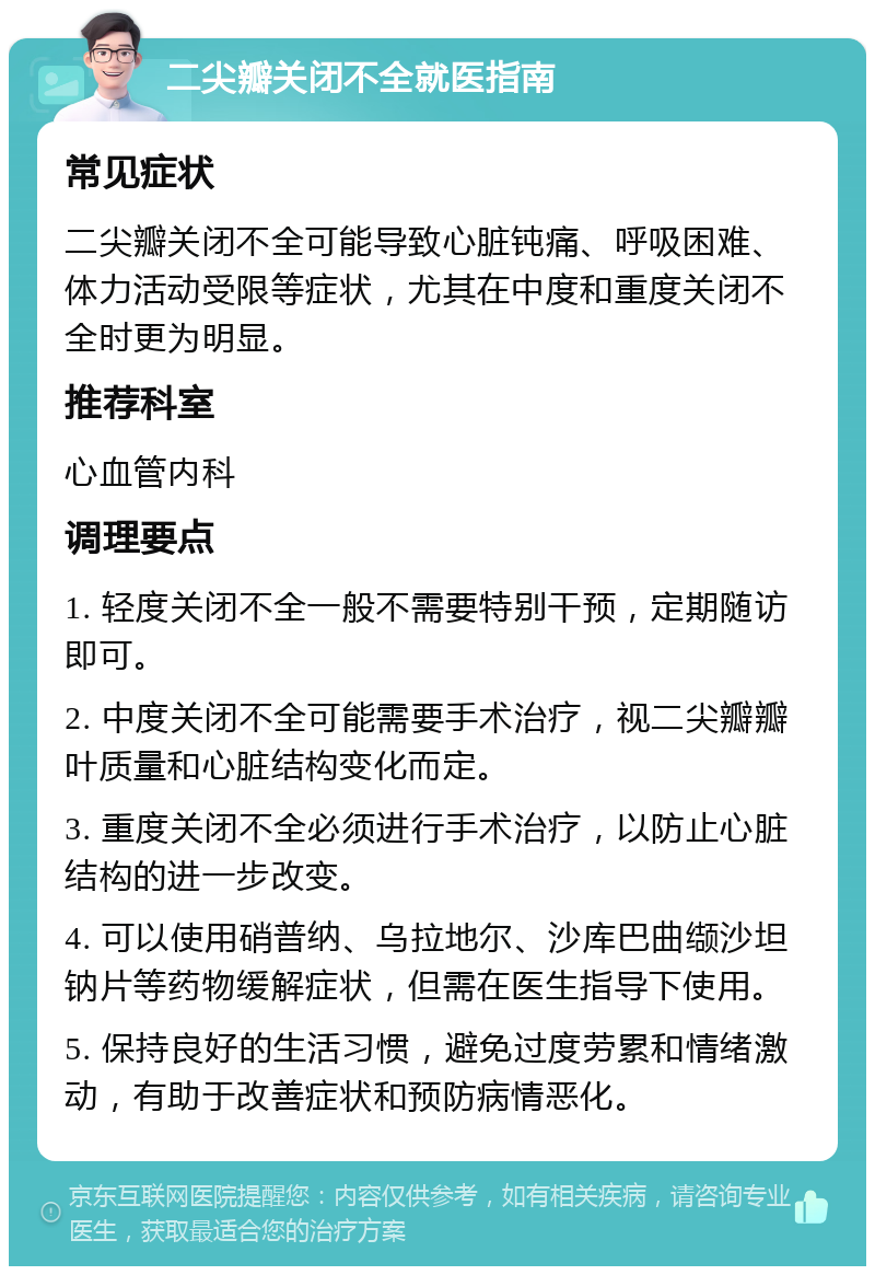 二尖瓣关闭不全就医指南 常见症状 二尖瓣关闭不全可能导致心脏钝痛、呼吸困难、体力活动受限等症状，尤其在中度和重度关闭不全时更为明显。 推荐科室 心血管内科 调理要点 1. 轻度关闭不全一般不需要特别干预，定期随访即可。 2. 中度关闭不全可能需要手术治疗，视二尖瓣瓣叶质量和心脏结构变化而定。 3. 重度关闭不全必须进行手术治疗，以防止心脏结构的进一步改变。 4. 可以使用硝普纳、乌拉地尔、沙库巴曲缬沙坦钠片等药物缓解症状，但需在医生指导下使用。 5. 保持良好的生活习惯，避免过度劳累和情绪激动，有助于改善症状和预防病情恶化。