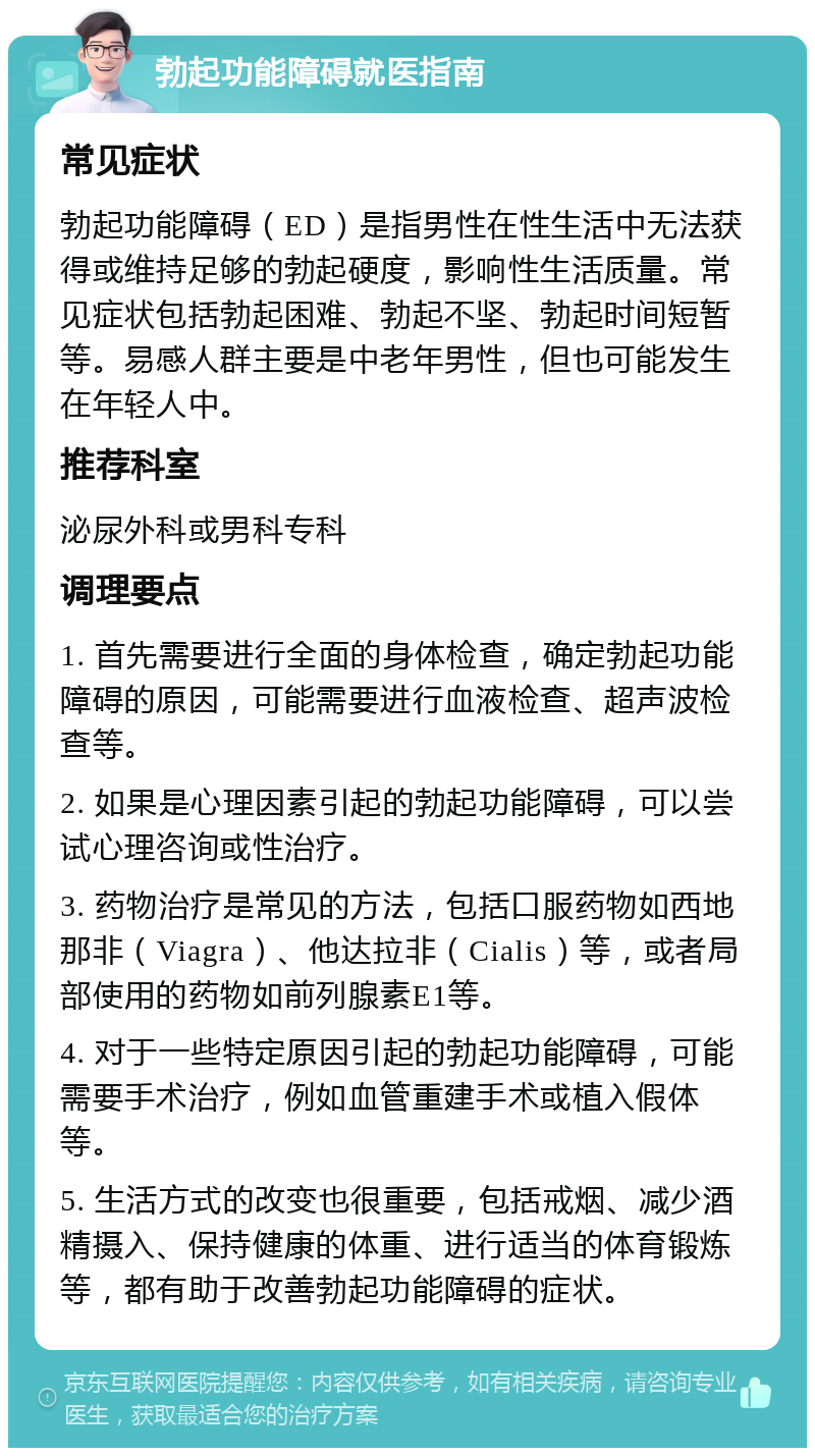 勃起功能障碍就医指南 常见症状 勃起功能障碍（ED）是指男性在性生活中无法获得或维持足够的勃起硬度，影响性生活质量。常见症状包括勃起困难、勃起不坚、勃起时间短暂等。易感人群主要是中老年男性，但也可能发生在年轻人中。 推荐科室 泌尿外科或男科专科 调理要点 1. 首先需要进行全面的身体检查，确定勃起功能障碍的原因，可能需要进行血液检查、超声波检查等。 2. 如果是心理因素引起的勃起功能障碍，可以尝试心理咨询或性治疗。 3. 药物治疗是常见的方法，包括口服药物如西地那非（Viagra）、他达拉非（Cialis）等，或者局部使用的药物如前列腺素E1等。 4. 对于一些特定原因引起的勃起功能障碍，可能需要手术治疗，例如血管重建手术或植入假体等。 5. 生活方式的改变也很重要，包括戒烟、减少酒精摄入、保持健康的体重、进行适当的体育锻炼等，都有助于改善勃起功能障碍的症状。