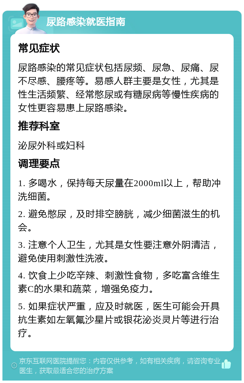 尿路感染就医指南 常见症状 尿路感染的常见症状包括尿频、尿急、尿痛、尿不尽感、腰疼等。易感人群主要是女性，尤其是性生活频繁、经常憋尿或有糖尿病等慢性疾病的女性更容易患上尿路感染。 推荐科室 泌尿外科或妇科 调理要点 1. 多喝水，保持每天尿量在2000ml以上，帮助冲洗细菌。 2. 避免憋尿，及时排空膀胱，减少细菌滋生的机会。 3. 注意个人卫生，尤其是女性要注意外阴清洁，避免使用刺激性洗液。 4. 饮食上少吃辛辣、刺激性食物，多吃富含维生素C的水果和蔬菜，增强免疫力。 5. 如果症状严重，应及时就医，医生可能会开具抗生素如左氧氟沙星片或银花泌炎灵片等进行治疗。