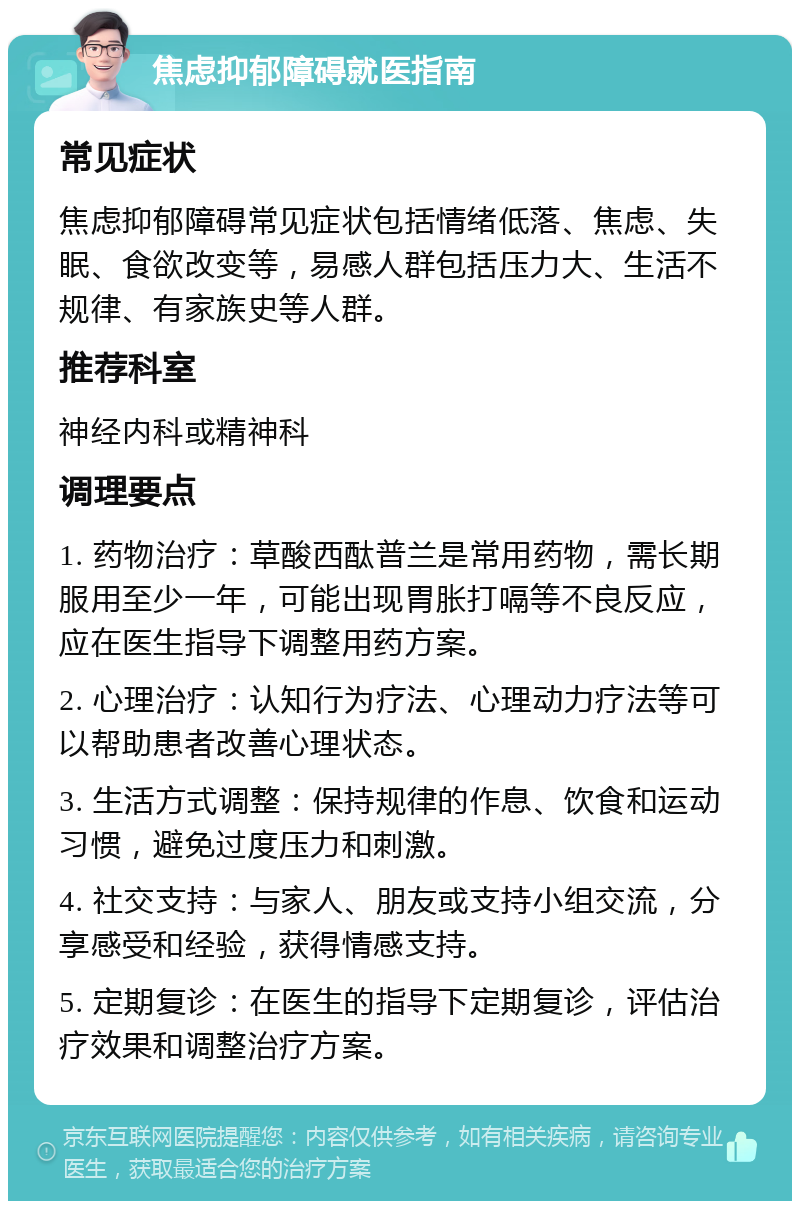 焦虑抑郁障碍就医指南 常见症状 焦虑抑郁障碍常见症状包括情绪低落、焦虑、失眠、食欲改变等，易感人群包括压力大、生活不规律、有家族史等人群。 推荐科室 神经内科或精神科 调理要点 1. 药物治疗：草酸西酞普兰是常用药物，需长期服用至少一年，可能出现胃胀打嗝等不良反应，应在医生指导下调整用药方案。 2. 心理治疗：认知行为疗法、心理动力疗法等可以帮助患者改善心理状态。 3. 生活方式调整：保持规律的作息、饮食和运动习惯，避免过度压力和刺激。 4. 社交支持：与家人、朋友或支持小组交流，分享感受和经验，获得情感支持。 5. 定期复诊：在医生的指导下定期复诊，评估治疗效果和调整治疗方案。