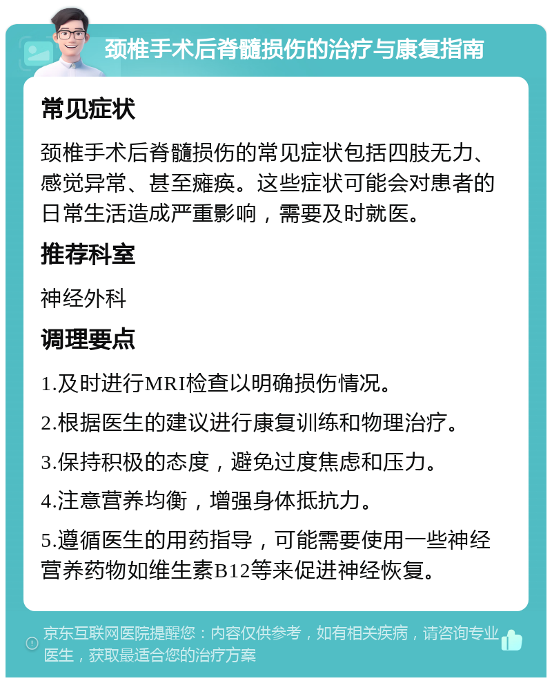 颈椎手术后脊髓损伤的治疗与康复指南 常见症状 颈椎手术后脊髓损伤的常见症状包括四肢无力、感觉异常、甚至瘫痪。这些症状可能会对患者的日常生活造成严重影响，需要及时就医。 推荐科室 神经外科 调理要点 1.及时进行MRI检查以明确损伤情况。 2.根据医生的建议进行康复训练和物理治疗。 3.保持积极的态度，避免过度焦虑和压力。 4.注意营养均衡，增强身体抵抗力。 5.遵循医生的用药指导，可能需要使用一些神经营养药物如维生素B12等来促进神经恢复。