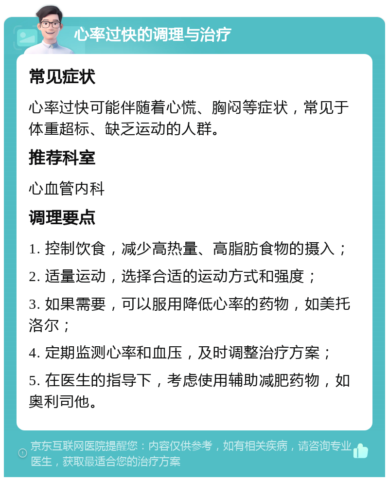 心率过快的调理与治疗 常见症状 心率过快可能伴随着心慌、胸闷等症状，常见于体重超标、缺乏运动的人群。 推荐科室 心血管内科 调理要点 1. 控制饮食，减少高热量、高脂肪食物的摄入； 2. 适量运动，选择合适的运动方式和强度； 3. 如果需要，可以服用降低心率的药物，如美托洛尔； 4. 定期监测心率和血压，及时调整治疗方案； 5. 在医生的指导下，考虑使用辅助减肥药物，如奥利司他。